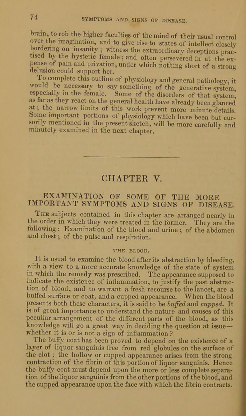 SYMPTOMS -AND SIGNS OF DISEASE. brain, to rob the higher faculties of the mind of their usual control over the imagination, and to give rise to states of intellect closely bordering on insanity ; witness the extraordinary deceptions prac- tised by the hysteric female; and often persevered in at the ex- pense of pain and privation, under which nothing short of a strons delusion could support her. Tocomplcte this outline of physiology and general pathology, it would be necessary to say something of the generative system, especially in the female. Some of the disorders of that system, as fai as they react on the general health have already been glanced at; the narrow limits of this work prevent more minute details. Some important portions of physiology which have been but cur- sorily mentioned in the present sketch, will be more carefully and minutely examined in the next chapter. CHAPTER Y. EXAMINATION OF SOME OF THE MORE IMPORTANT SYMPTOMS AND SIGNS OF DISEASE. The subjects contained in this chapter are arranged nearly in the order in which they were treated in the former. They are the following: Examination of the blood and urine ; of the abdomen and chest; of the pulse and respiration. THE BLOOD. It is usual to examine the blood after its abstraction by bleeding, with a view to a more accurate knowledge of the state of system in which the remedy was prescribed. The appearance supposed to indicate the existence of inflammation, to justify the past abstrac- tion of blood, and to warrant a fresh recourse to the lancet, are a buffed surface or coat, and a cupped appearance. When the blood presents both these characters, it is said to be buffed and cupped. It is of great importance to understand the nature and causes of this peculiar arrangement of the different parts of the blood, as this knowledge will go a great way in deciding the question at issue— whether it is or is not a sign of inflammation ? The buffy coat has been proved to depend on the existence of a layer of liquor sanguinis free from red globules on the surface of the clot ; the hollow or cupped appearance arises from the strong contraction of the fibrin of this portion of liquor sanguinis. Hence the buffy coat must depend upon the more or less complete separa- tion of the liquor sanguinis from the other portions of the blood, and the cupped appearance upon the face with which the fibrin contracts.