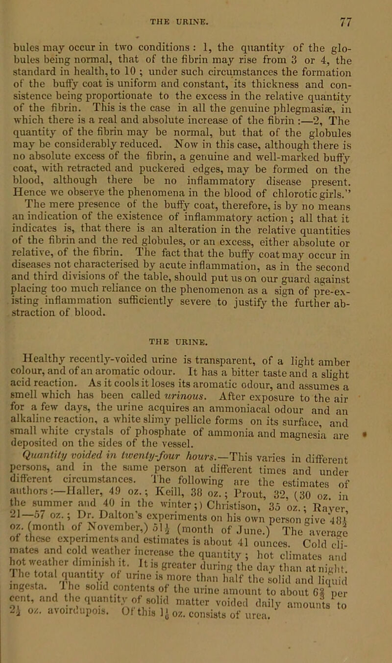 bales may occur in two conditions : 1, the quantity of the glo- bules being normal, that of the fibrin may rise from 3 or 4, the standard in health, to 10 ; under such circumstances the formation of the buffy coat is uniform and constant, its thickness and con- sistence being proportionate to the excess in the relative quantity of the fibrin. This is the case in all the genuine phlegmasiae, in which there is a real and absolute increase of the fibrin :—2, The quantity of the fibrin may be normal, but that of the globules may be considerably reduced. Now in this case, although there is no absolute excess of the fibrin, a genuine and well-marked buffy coat, with retracted and puckered edges, may be formed on the blood, although there be no inflammatory disease present. Hence we observe the phenomena in the blood of chlorotic girls.” The mere presence of the buffy coat, therefore, is by no means an indication of the existence of inflammatory action ; all that it indicates is, that there is an alteration in the relative quantities of the fibrin and the red globules, or an excess, either absolute or relative, of the fibrin. The fact that the buffy coat may occur in diseases not characterised by acute inflammation, as in the second and third divisions of the table, should put us on our guard against placing too much reliance on the phenomenon as a sign of pre-ex- isting inflammation sufficiently severe to justify the further ab- straction of blood. THE URINE. Healthy recently-voided urine is transparent, of a light amber colour, and of an aromatic odour. It has a bitter taste and a slight acid reaction. As it cools it loses its aromatic odour, and assumes a smell which has been called urinous. After exposure to the air for a few days, the urine acquires an ammoniacal odour and an alkaline reaction, a white slimy pellicle forms on its surface, and small white crystals of phosphate of ammonia and magnesia are deposited on the sides of the vessel. Quantity voided in twenty-four hours.—This varies in different persons, and in the same person at different times and under different circumstances. The following are the estimates of authors:—Haller, 49 oz.; Keill, 38 oz.; Prout, 32, (30 oz in the summer and 40 in the winter;) Christison, 35 oz.; RaVer 21—o7 oz ; Dr..Dalton's experiments on his own person give 48* oz. (month of November,) 51 £ (month of June.) The average of these experiments and estimates is about 41 ounces. Cold di- mates and cold weather increase the quantity ; hot climates and hot weather diminish it. It is greater during the day than at night. The total quantity of unite is more than half the solid and lieu,id ingesta. I he solid contents of the urine amount to about 611 per cent, and the quantity of solid matter voided daily amounts to 2} oz. avoirdupois. Of this 1 > oz. consists of urea.