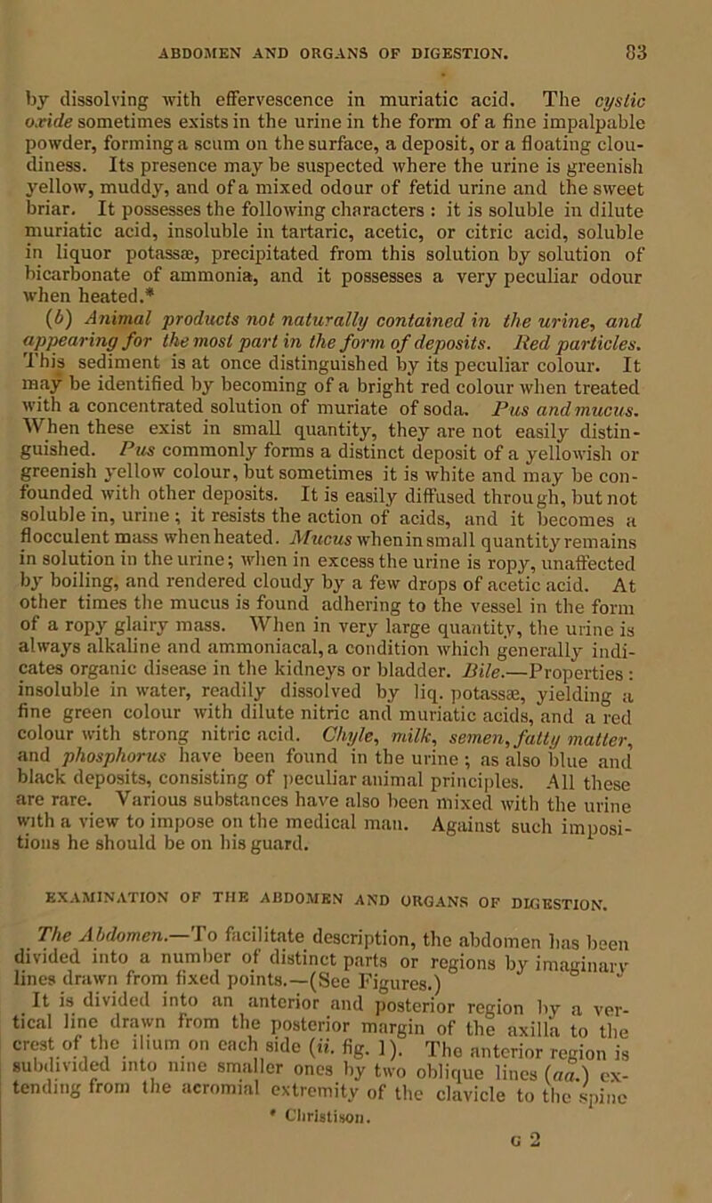 by dissolving with effervescence in muriatic acid. The cystic oxide sometimes exists in the urine in the form of a fine impalpable powder, forming a scum on the surface, a deposit, or a floating clou- diness. Its presence may he suspected where the urine is greenish yellow, muddy, and of a mixed odour of fetid urine and the sweet briar. It possesses the following characters : it is soluble in dilute muriatic acid, insoluble in tartaric, acetic, or citric acid, soluble in liquor potassa;, precipitated from this solution by solution of bicarbonate of ammonia, and it possesses a very peculiar odour when heated.* (6) Animal products not naturally contained in the urine, and appearing for the most part in the form of deposits. Red particles. Ihis sediment is at once distinguished by its peculiar colour. It may be identified by becoming of a bright red colour when treated with a concentrated solution of muriate of soda. Pus and mucus. When these exist in small quantity, they are not easily distin- guished. Pus commonly forms a distinct deposit of a yellowish or greenish yellow colour, but sometimes it is white and may be con- founded with other deposits. It is easily diffused through, but not soluble in, urine ; it resists the action of acids, and it becomes a flocculent mass whenheated. Mucus when in small quantity remains in solution in the urine; when in excess the urine is ropy, unaffected by boiling, and rendered cloudy by a few drops of acetic acid. At other times the mucus is found adhering to the vessel in the form of a ropy glairy mass. When in very large quantity, the urine is always alkaline and ammoniacal,a condition which generally indi- cates organic disease in the kidneys or bladder. Bile.—Properties : insoluble in water, readily dissolved by liq. potassaj, yielding a fine green colour with dilute nitric and muriatic acids, and a red colour with strong nitric acid. Chyle, milk, semen, fatty matter, and phosphorus have been found in the urine ; as also blue and black deposits, consisting of peculiar animal principles. All these are rare. Various substances have also been mixed with the urine with a view to impose on the medical man. Against such imposi- tions he should be on his guard. EXAMINATION OF THE ABDOMEN AND ORGANS OF DIGESTION. The Abdomen.—To facilitate description, the abdomen has been divided into a number of distinct parts or regions by imaginarv lines drawn from fixed points.—(See Figures.) ° It is divided into an anterior and posterior region by a ver- tical line drawn from the posterior margin of the axilla to the crest of the . mm on each side (ii. fig. ]). The anterior region is subdivided into nine smaller ones by two oblique lines (««.) ex- tending from the acromial extremity of the clavicle to the spine ' Christison.