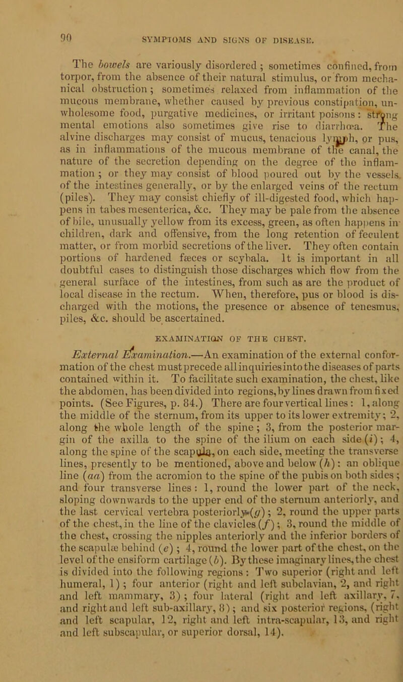The bowels are variously disordered; sometimes confined,from torpor, from the absence of their natural stimulus, or from mecha- nical obstruction; sometimes relaxed from inflammation of the mucous membrane, whether caused by previous constipation, un- wholesome food, purgative medicines, or irritant poisons: stfbng mental emotions also sometimes give rise to diarrhoea. The alvine discharges may consist of mucus, tenacious lyijjih, or pus, as in inflammations of the mucous membrane of the canal, the nature of the secretion depending on the degree of the inflam- mation ; or they may consist of blood poured out by the vessels, of the intestines generally, or by the enlarged veins of the rectum (piles). They may consist chiefly of ill-digested food, which hap- pens in tabes mesenterica, &c. They may be pale from the absence of bile, unusually yellow from its excess, green, as often happens in- children, dark and offensive, from the long retention of feculent matter, or from morbid secretions of the liver. They often contain portions of hardened faices or scyhala. It is important in all doubtful cases to distinguish those discharges which flow from the general surface of the intestines, from such as are the product of local disease in the rectum. When, therefore, pus or blood is dis- charged with the motions, the presence or absence of tenesmus, piles, &c. should be ascertained. EXAMINATION OF THE CHEST. External Examination.—An examination of the external confor- mation of the chest must precede allinquiriesintothe diseases of parts contained within it. To facilitate such examination, the chest, like the abdomen, has been divided into regions,by lines drawn from fixed points. (See Figures, p. 84.) There are four vertical lines : 1, along the middle of the sternum, from its upper to its lower extremity; 2, along the whole length of the spine; 3, from the posterior mar- gin of the axilla to the spine of the ilium on each side (i); 4, along the spine of the scapula, on each side, meeting the transverse lines, presently to be mentioned, above and below (h) : an oblique line (aa) from the acromion to the spine of the pubis on both sides; and four transverse lines: 1, round the lower part of the neck, sloping downwards to the upper end of the sternum anteriorly, and the last cervical vertebra posteriori^//); 2, round the upper parts of the chest, in the line of the clavicles (/); 3, round the middle of the chest, crossing the nipples anteriorly and the inferior borders of the scapulas behind (e); 4, round the lower part of the chest, on the level of the ensiform cartilage {b). By these imaginary lines, the chest is divided into the following regions : Two superior (right and left humeral, 1) ; four anterior (right and left subclavian, 2, and right and left mammary, 3) ; four lateral (right and left axillary, 7. and right and left sub-axillary, 8); and six posterior regions, (right and left scapular, 12, right and left intra-scapular, 13, and right and left subscapular, or superior dorsal, 14).