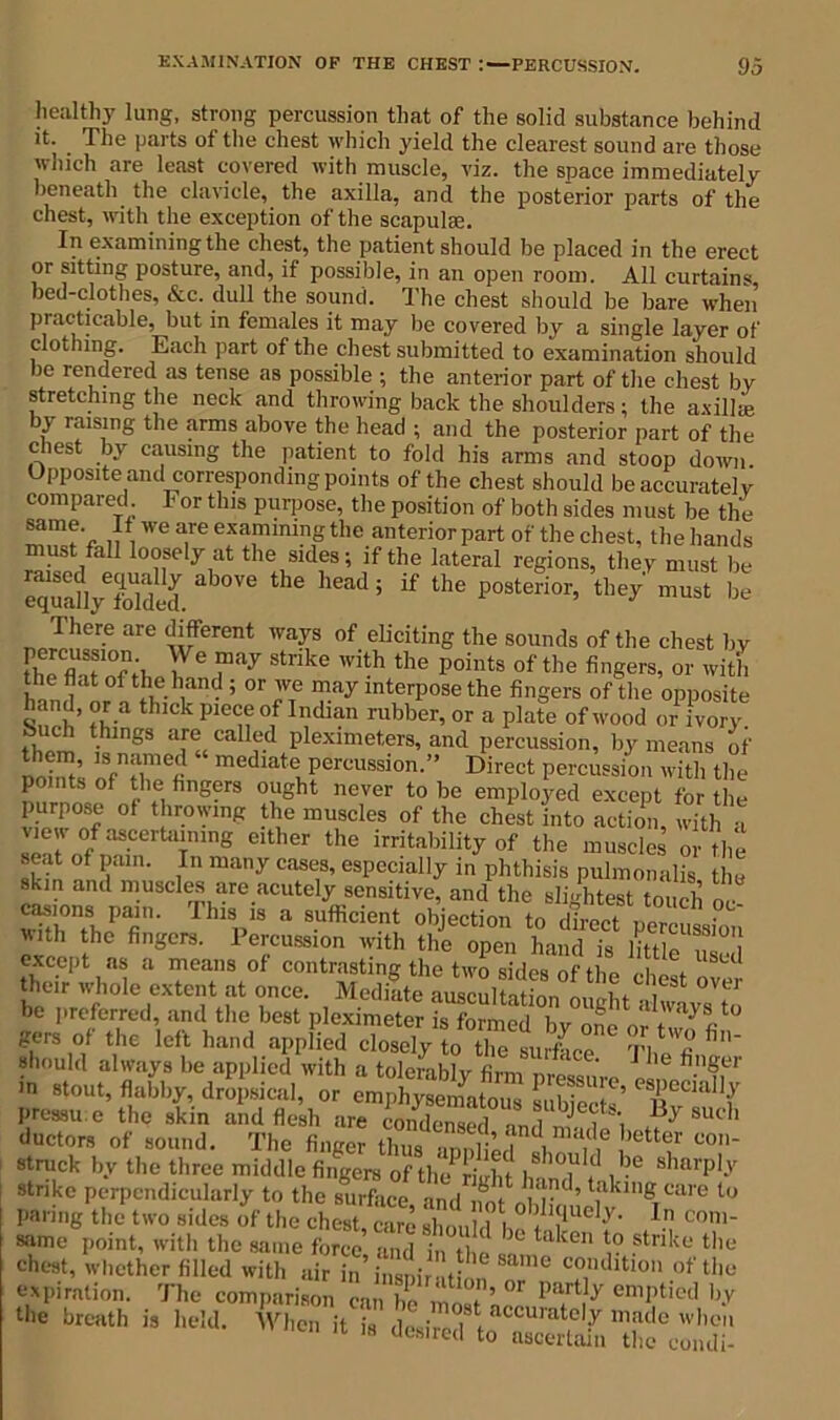 healthy lung, strong percussion that of the solid substance behind it. The parts of the chest which yield the clearest sound are those which are least covered with muscle, viz. the space immediately beneath the clavicle, the axilla, and the posterior parts of the chest, with the exception of the scapulae. In examining the chest, the patient should be placed in the erect or sitting posture, and, if possible, in an open room. All curtains, bed-clothes, &c. dull the sound. The chest should be bare when practicable, but in females it may be covered by a single layer of clothing. Each part of the chest submitted to examination should be rendered as tense as possible ; the anterior part of the chest by stretching the neck and throwing back the shoulders; the axilla: by raising the arms above the head ; and the posterior part of the chest by causing the patient to fold his arms and stoop down Upposite and corresponding points of the chest should be accurate] y compared For this purpose, the position of both sides must be the “m?V ,, ,We are exaflmln? the anterior part of the chest, the hands ust fall loosely at the sides; if the lateral regions, they must be SfuyTlS. °Ve thC h6ad; if the P°ste'ior’ they must be There are different ways of eliciting the sounds of the chest by theflatofth 7e T'dy StnkC W’th the points of fingers, or wit'l. the flat of the hand ; or we may interpose the fingers of the opposite n,d| ?5.a ‘hick piece of Indian rubber, or a plate of wood or ivory t'hlngS af«CaU?-d Plexlmeters, and percussion, by means of nobu’ m mediate percussion.” Direct percussion with the points of the fingers ought never to be employed except for the purpose of throwing the muscles of the chest into action, with a view of ascertaining either the irritability of the muscles or the seat of pain. In many cases, especially in phthisis pulmonalis the skin and muscles are acutely sensitive, and the slightest tom b „ S,on, Thi, i, a sufficient objection to lth the fingers. Percussion with the open hand is little except as a means of contrasting the two sides of the lit their whole extent at once. Mediate aasculta ion L ^ °Ve’' be preferred, and the best pleximeter “e^by one or ry8fit0 gers of the left hand applied closely to the surface tVa fi' should always be applied with a tolerably firm nre« ' * '6 fl.1’8er in stout, flabby, dropsical, or S' T‘“? pressu c the skin and flesh are condensed nniJf, By 8Uch ductors of sound. The finger thus annbedntl.ma,ll,e )etter con- struck by the three middle fingers of th^kdit w? ? l sharpl-v strike perpendicularly to the surface and imf ' ad’ biking care to paring the two sides of the chest, care should hef C°n same point, with the same force and in be £r take ° ?tnke thu chest, whether filled with air in inspir it n T caiKhtl° of the expiration. The comparison can be mo»f ’ part}y empt,ed by the breath is held. When it is dosii l accuratelJr made when it is desired to ascertain the eondi-
