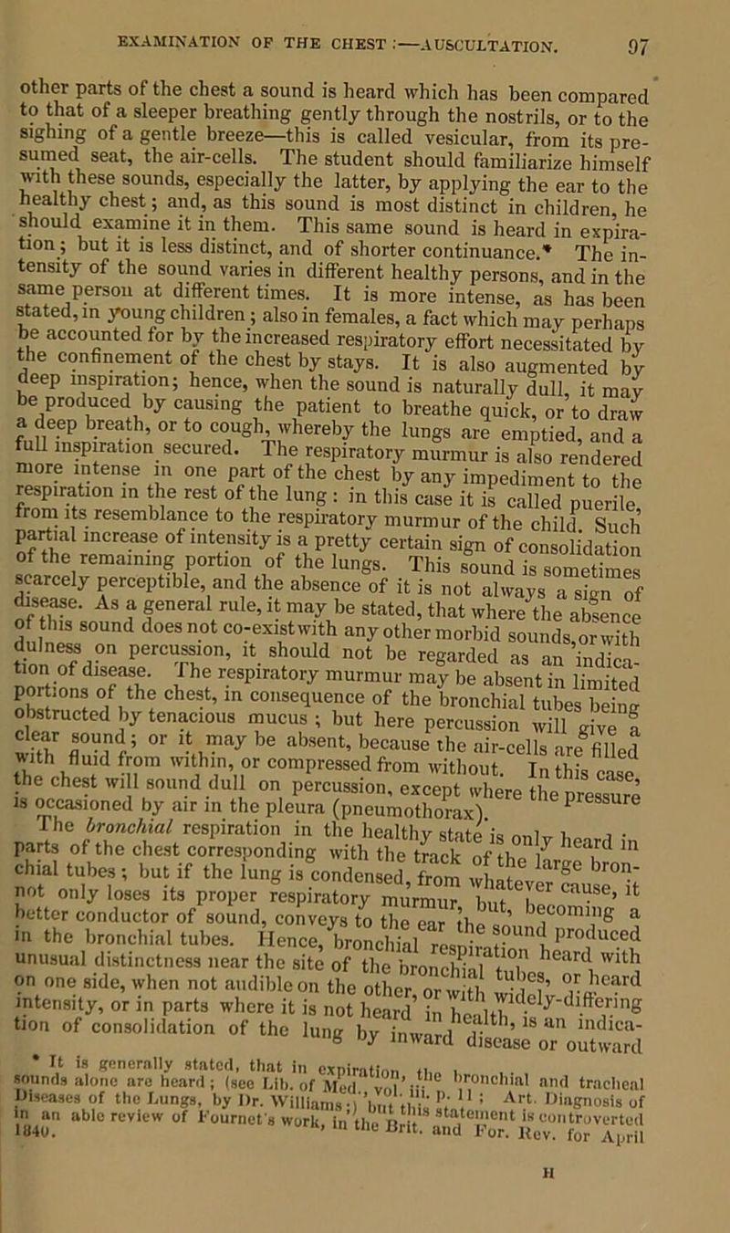 other parts of the chest a sound is heard which has been compared to that of a sleeper breathing gently through the nostrils, or to the sighing of a gentle breeze—this is called vesicular, from its pre- sumed seat, the air-cells. The student should familiarize himself with these sounds, especially the latter, by applying the ear to the healthy chest ; and, as this sound is most distinct in children he should examine it in them. This same sound is heard in expira- tion; but it is less distinct, and of shorter continuance.* The in- tensity of the sound varies in different healthy persons, and in the same person at different times. It is more intense, as has been stated, in young children; also in females, a fact which may perhaps be accounted for by the increased respiratory effort necessitated by the confinement of the chest by stays. It is also augmented by deep inspiration; hence, when the sound is naturally dull, it may be produced by causing the patient to breathe quick, or to draw a deep breath, or to cough whereby the lungs are emptied, and a full inspiration secured. The respiratory murmur is also rendered ore intense in one part of the chest by any impediment to the respiration in the rest of the lung : in this case it is called puerile from its resemblance to the respiratory murmur of the child Such partial increase of intensity is a pretty certain sign of consolidation of the remaining portion of the lungs. This sound is sometimes scarcely perceptible, and the absence of it is not always a sign of disease. As a general rule, it may be stated, that where the absence of this sound does not co-existwith any other morbid sounds,or with fulness on percussion, it should not be regarded as an indin Dort’0f d‘TT w respirat0ry murmur may be absent in limited poit.ons of the chest, in consequence of the bronchial tubes being obstructed by tenacious mucus ; but here percussion will give a ,fr or 'Jjpay be absent, because the air-cells unfilled with fluid from within or compressed from without. In this case the chest will sound dull on percussion, except where the pressure is occasioned by air in the pleura (pneumothorax) 1 rsS”•Jstasssafii t1 *■ not only loses its proper respiratory murmur W ul ’ 1 better conductor of sound, conveys to the ear the ’ b®comin& a in the bronchial tubes. Hence,'lironclSl resnirn °U'K pr°duC.ed unusual distinctness near the site of the bronchial' tT learc, Wlt]l on one side, when not audible on the other or with JLm’ °r^ Card intensity, or in parts where it is not heard’ in health 'ely‘dl.ft®r.mS tion of consolidation of the lung by inward disease^TouWd * It is generally stated, that in expiration ti,„ . sounds alone are heard; (see Lib. of Med vnl’ii- !I'onchmI »«d tracheal Diseases of the Lungs, by Dr. Williamsq'tot tW. L. : Art DiaK7108,s of in^au able revtew of Fournefs work, in’the JM* H