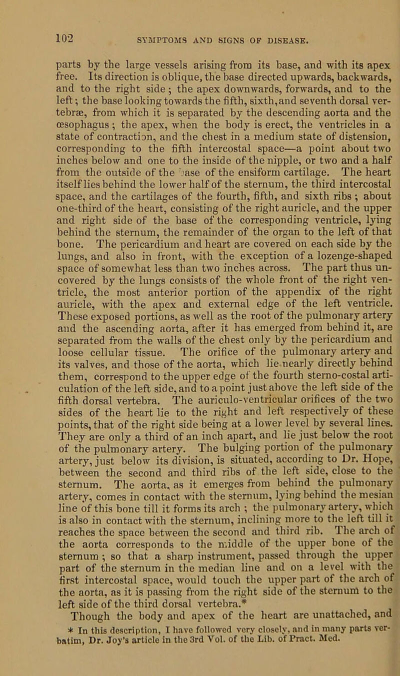parts by the large vessels arising from its base, and with its apex free. Its direction is oblique, the base directed upwards, backwards, and to the right side; the apex downwards, forwards, and to the left; the base looking towards the fifth, sixth,and seventh dorsal ver- tebrae, from which it is separated by the descending aorta and the oesophagus ; the apex, when the body is erect, the ventricles in a state of contraction, and the chest in a medium state of distension, corresponding to the fifth intercostal space—a point about two inches below and one to the inside of the nipple, or two and a half from the outside of the ase of the ensiform cartilage. The heart itself lies behind the lower half of the sternum, the third intercostal space, and the cartilages of the fourth, fifth, and sixth ribs ; about one-third of the heart, consisting of the right auricle, and the upper and right side of the base of the corresponding ventricle, lying behind the sternum, the remainder of the organ to the left of that bone. The pericardium and heart are covered on each side by the lungs, and also in front, with the exception of a lozenge-shaped space of somewhat less than two inches across. The part thus un- covered by the lungs consists of the whole front of the right ven- tricle, the most anterior portion of the appendix of the right auricle, with the apex and external edge of the left ventricle. These exposed portions, as well as the root of the pulmonary artery and the ascending aorta, after it has emerged from behind it, are separated from the walls of the chest only by the pericardium and loose cellular tissue. The orifice of the pulmonary artery and its valves, and those of the aorta, which lie nearly directly behind them, correspond to the upper edge of the fourth sterno-costal arti- culation of the left side, and to a point just above the left side of the fifth dorsal vertebra. The auriculo-ventricular orifices of the two sides of the heart lie to the right and left respectively of these points, that of the right side being at a lower level by several lines. They are only a third of an inch apart, and lie just below the root of the pulmonary artery. The bulging portion of the pulmonary artery, just below its division, is situated, according to Dr. Hope, between the second and third ribs of the left side, close to the sternum. The aorta, as it emerges from behind the pulmonary artery, comes in contact with the sternum, lying behind the mesian line of this bone till it forms its arch ; the pulmonary artery, which is also in contact with the sternum, inclining more to the left till it reaches the space between the second and third rib. The arch of the aorta corresponds to the middle of the upper bone of the sternum ; so that a sharp instrument, passed through the upper part of the sternum in the median line and on a level with the first intercostal space, would touch the upper part of the arch of the aorta, as it is passing from the right side of the sternum to the left side of the third dorsal vertebra.* Though the body and apex of the heart are unattached, and * In this description, I have followed very closely, and in many parts ver- batim, Dr. Joy’s article in the 3rd Vol. of the Lib. of Pract. Med.