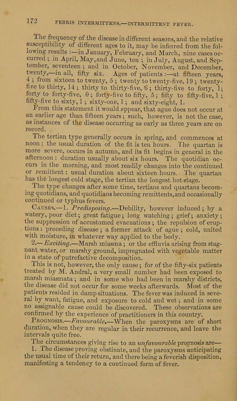 The frequency of the disease in different seasons, and the relative susceptibility of different ages to it, may be inferred from the fol- lowing results :—in January, February, and March, nine cases oc- curred ; in April, May,and June, ten ; in July, August, and Sep- tember, seventeen; and in October, November, and December, twenty,—in all, fifty six. Ages of patients :—-at fifteen years, 4 ; from sixteen to twenty, 5 ; twenty to twenty-five, 19; twenty- five to thirty, 14 ; thirty to thirty-five, 6 ; thirty-five to forty, 1; forty to forty-five, 0 ; forty-five to fifty, 5; fifty to fifty-five, 1 ; fifty-five to^ sixty, 1 ; sixty-one, 1; and sixty-eight, 1. From this statement it would appear, that ague does not occur at an earlier age than fifteen years; such, however, is not the case, as instances of the disease occurring as early as three years are on record. The tertian type generally occurs in spring, and commences at noon : the usual duration of the fit is ten hours. The quartan is more severe, occurs in autumn, and its fit begins in general in the afternoon : duration usually about six hours. The quotidian oc- curs in the morning, and most readily changes into the continued or remittent: usual duration about sixteen hours. The quartan has th6 longest cold stage, the tertian the longest hot stage. The type changes after some time, tertians and quartans becom- ing quotidians, and quotidians becoming remittents,and occasionall\r continued or typhus fevers. Causes.—1. Predisposing.—Debility, however induced; by a watery, poor diet; great fatigue; long watching; grief; anxiety; the suppression of accustomed evacuations ; the repulsion of erup- tions : preceding disease; a former attack of ague ; cold, united with moisture, in whatever way applied to the body. 2.—Exciting.—Marsh miasma ; or the effluvia arising from stag- nant water, or marshy ground, impregnated with vegetable matter in a state of putrefactive decomposition. This is not, however, the only cause; for of the fifty-six patients treated by M. Andral, a very small number had been exposed to marsh miasmata; and in some who had been in marshy districts, the disease did not occur for some weeks afterwards. Most of the patients resided in damp situations. The fever was induced in seve- ral by want, fatigue, and exposure to cold and wet; and in some no assignable cause could be discovered. These observations are confirmed by the experience of practitioners in this country. Prognosis.—Favourable.—When the paroxysms are of short duration, when they are regular in their recurrence, and leave the intervals quite free. The circumstances giving rise to an unfavourable prognosis are— 1. The disease proving obstinate, and the paroxysms anticipating the usual time of their return, and there being a feverish disposition, manifesting a tendency to a continued form of fever.