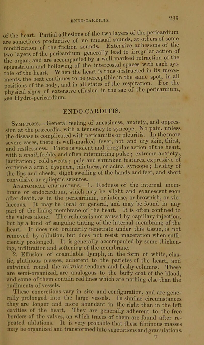 of the heart. Partial adhesions of the two layers of the pericardium are sometimes productive of no unusual sounds, at others of some modification of the friction sounds. Extensive adhesions of the two layers of the pericardium generally lead to irregular action of the or^an, and are accompanied by a well-marked retraction of he epigastrium and hollowing of the intercostal spaces with each sys- tole of the heart. When the heart is thus obstructed m its move- ments, the beat continues to be perceptible in the same spot, in all positions of the body, and in all states of the respiration. For the physical signs of extensive effusion in the sac of the pericardium, see' Plydro-perieardium. ENDOCARDITIS. Symptoms.—General feeling of uneasiness, anxiety, and oppres- sion at the preecordia, with a tendency to syncope. No pain, unless the disease is complicated with pericarditis or pleuritis. In the more severe cases, there is well-marked fever, hot and dry skin, thirst, and restlessness. There is violent and irregular action of the heart, with a small,feeble, and often intermitting pulse ; extreme anxiety; jactitation ; cold sweats; pale and shrunken features, expressive of extreme alarm ; dyspncea, faintness, or actual syncope ; lividity of the lips and cheek, slight swelling of the hands and feet, and short convulsive or epileptic seizures. Anatomical characters.—1. Redness of the internal mem- brane or endocardium, which may be slight and evanescent soon after death, as in the pericardium, or intense, or brownish, or vio- laceous. It may be local or general, and may be found in any part of the lining membrane of the heart. It is often confined to the valves alone. The redness is not caused by capillary injection, but by a kind of sanguine tinting of the internal membrane of the heart. It does not ordinarily penetrate under this tissue, is not removed by ablution, but does not resist maceration when suffi- ciently prolonged. It is generally accompanied by some thicken- ing, infiltration and softening of the membrane. 2. Effusion of coagulable lymph, in the form of white, elas- tic, glutinous masses, adherent to the parietes of the heart, and entwined round the valvular tendons and fleshy columns. These arc semi-organized, are analogous to the butfy coat of the blood, and some of them contain red lines which are nothing else than the rudiments of vessels. These concretions vary in size and configuration, and are gene- rally prolonged into the large vessels. In similar circumstances they aTe longer and more abundant in the right than in the left cavities of the heart. They are generally adherent to the free borders of the valves, on which traces of them are found after re- peated ablutions. It is very probable that these fibrinous masses may be organized and transformed into vegetations and granulations. u