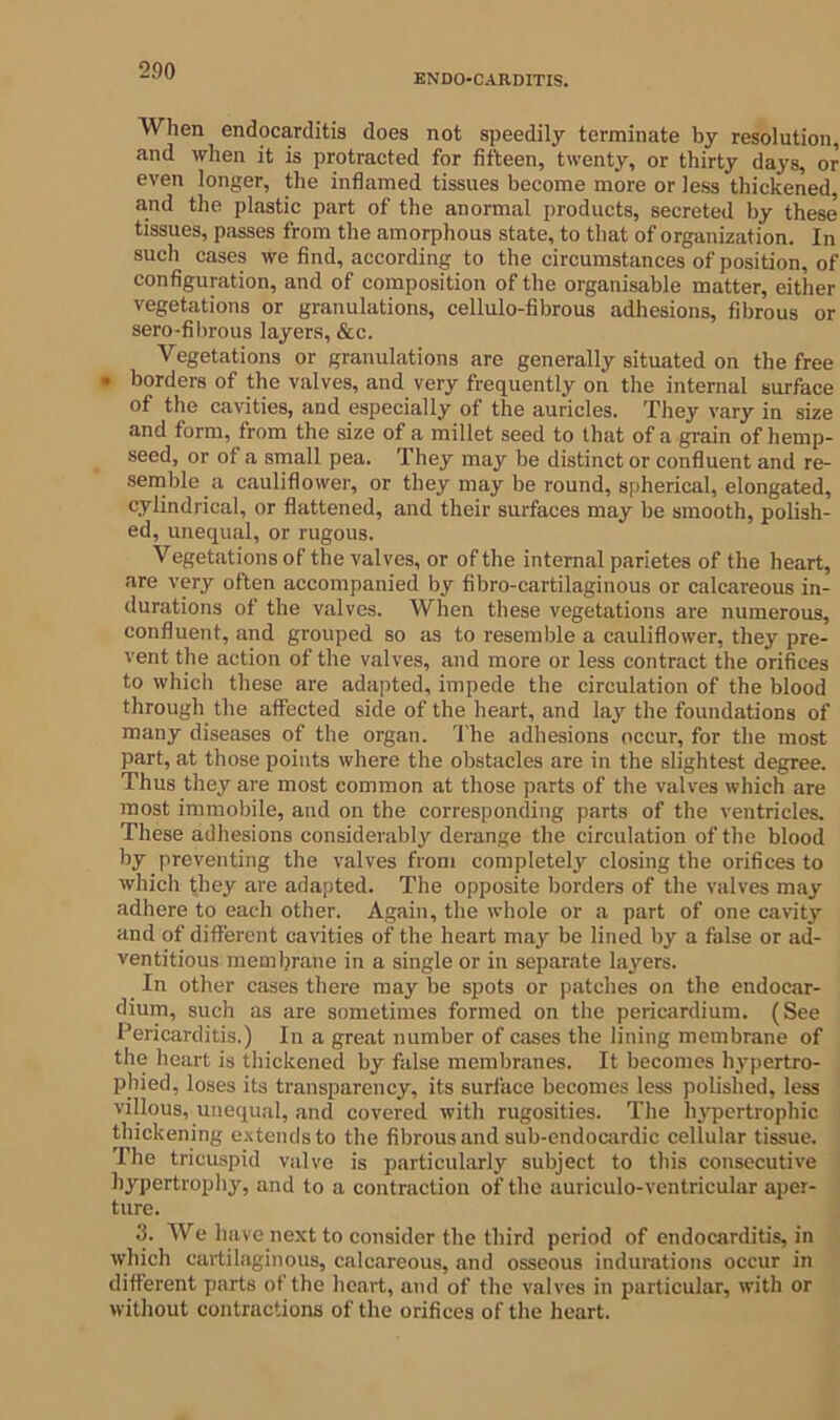 ENDOCARDITIS. When endocarditis does not speedily terminate by resolution, and when it is protracted for fifteen, twenty, or thirty days, or even longer, the inflamed tissues become more or Jess thickened and the plastic part of the anormal products, secreted by these tissues, passes from the amorphous state, to that of organization. In such cases we find, according to the circumstances of position, of configuration, and of composition of the organisable matter, either vegetations or granulations, cellulo-fibrous adhesions, fibrous or sero-fibrous layers, &c. Vegetations or granulations are generally situated on the free • borders of the valves, and very frequently on the internal surface of the cavities, and especially of the auricles. They vary in size and form, from the size of a millet seed to that of a grain of hemp- seed, or of a small pea. They may be distinct or confluent and re- semble a cauliflower, or they may be round, spherical, elongated, cylindrical, or flattened, and their surfaces may be smooth, polish- ed, unequal, or rugous. Vegetations of the valves, or of the internal parietes of the heart, are very often accompanied by fibro-cartilaginous or calcareous in- durations of the valves. When these vegetations are numerous, confluent, and grouped so as to resemble a cauliflower, they pre- vent the action of the valves, and more or less contract the orifices to which these are adapted, impede the circulation of the blood through the affected side of the heart, and lay the foundations of many diseases of the organ. The adhesions occur, for the most part, at those points where the obstacles are in the slightest degree. Thus they are most common at those parts of the valves which are most immobile, and on the corresponding parts of the ventricles. These adhesions considerably derange the circulation of the blood by preventing the valves from completely closing the orifices to which they are adapted. The opposite borders of the valves may adhere to each other. Again, the whole or a part of one cavity and of different cavities of the heart may be lined by a false or ad- ventitious membrane in a single or in separate layers. In other cases there may be spots or patches on the endocar- dium, such as are sometimes formed on the pericardium. (See Pericarditis.) In a great number of cases the lining membrane of the heart is thickened by false membranes. It becomes hypertro- phied, loses its transparency, its surface becomes less polished, less villous, unequal, and covered with rugosities. The hypertrophic thickening extends to the fibrous and sub-endocardic cellular tissue. The tricuspid valve is particularly subject to this consecutive hypertrophy, and to a contraction of the auriculo-ventricular aper- ture. 3. We have next to consider the third period of endocarditis, in which cartilaginous, calcareous, and osseous indurations occur in different parts of the heart, and of the valves in particular, with or without contractions of the orifices of the heart.