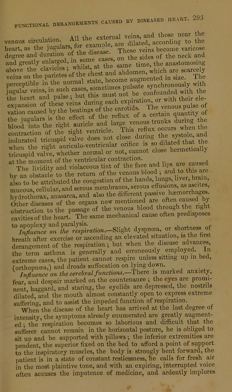 ... All the external veins, and those near the venous circulation. A j are dilated, according to the heart, as the jugulars, fo ^ These yein3 beconie varicose degree and duration of t inQOC nn the sides of the neck and and greatly enlarged, m some c , anastomosing ;5SS?E:-1 State, ^Xrr/nlrSy Sh jugular veins, in sneh ^Ended will, the the heart and pulse ; but this mustnm■ 0r with their ele- expansion of these veins during e E, '['he venous pulse of vation eansed by the a cert”, gnitity ot fVSclet SSS*«LspM at d“.s no. Close during .ho ^rtole and at the moment of the ventricular contraction. d The lividity and violaceous tint of the face and 1 i bv an obstacle to the return of the venous blood 5 and to this are also to be attributed the congestion of the ham mucous cellular, and serous membranes, serous effusions, as ascites, iTvdrothorax, anasarca, and also the different passive hemorrhages, (ither diseases of the organs now mentioned are often caused by Sruction to the passage of the venous blood through the right cavities of the heart. The same mechanical cause often predisposes Slight dyspnmn, or .hortne*,.f breath after exercise or ascending an elevated situation, is the first derangement of the respiration ; but when the disease advances, the term asthma is generally and erroneously employed. In extreme cases, the patient cannot respire unless sitting up m bed, (orthopncca,) and dreads suffocation on lying down. Influence on the cerebral functions.—There is marked anxiety, fear and despair marked on the countenance ; the eyes are promi- nent haggard, and staring, the eyelids are depressed, the nostrils dilated, and the mouth almost constantly open to express extreme suffering, and to assist the impeded function of respiration. When the disease of the heart has arrived at the last degree of intensity, the symptoms already enumerated are greatly augment- ed • the respiration becomes so laborious and difficult that the sufferer cannot remain in the horizontal posture, he is obliged to sit up and be supported with pillows; the inferior extremities are pendent, the superior fixed on the bed to afford a point of support to the inspiratory muscles, the body is strongly bent forward, the patient is in a state of constant restlessness, he calls for fresh air in the most plaintive tone, and with an expiring, interrupted voice often accuses the impotence of medicine, and ardently implores