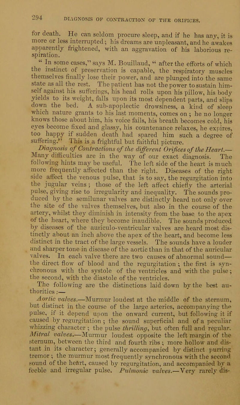 for death. He can seldom procure sleep, and if he has any, it is more or less interrupted; his dreams are unpleasant, and he awakes apparently frightened, with an aggravation of his laborious re- spiration. “ In some cases,” says M. Bouillaud, “ after the efforts of which the instinct of preservation is capable, the respiratory muscles themselves finally lose their power, and are plunged into the same state as all the rest. The patient has not the power to sustain him- self against his sufferings, his head rolls upon his pillow, his body yields to its weight, falls upon its most dependent parts, and slips down the bed. A sub-apoplectic drowsiness, a kind of sleep which nature grants to his last moments, comes on ; he no longer knows those about him, his voice fails, his breath becomes cold, his eyes become fixed and glassy, his countenance relaxes, he expires, too happy if sudden death had spared him such a degree of suffering.” This is a frightful but faithful picture. Diagnosis of Contractions of the different Orifices of the Heart.— Many difficulties are in the way of our exact diagnosis. The following hints may be useful. The left side of the heart is much more frequently affected than the right. Diseases of the right side affect the venous pulse, that is to say, the regurgitation into the jugular veins ; those of the left affect chiefly the arterial pulse, giving rise to irregularity and inequality. The sounds pro- duced by the semilunar valves are distinctly heard not only over the site of the valves themselves, but also in the course of the artery, whilst they diminish in intensity from the base to the apex of the heart, where they become inaudible. The sounds produced by diseases of the auticulo-ventricular valves are heard most dis- tinctly ahout an inch above the apex of the heart, and become less distinct in the tract of the large vessels. The sounds have a louder and sharper tone in disease of the aortic than in that of the auricular valves. In each valve there are two causes of abnormal sound— the direct flow of blood and the regurgitation ; the first is syn- chronous with the systole of the ventricles and with the pulse; the second, with the diastole of the ventricles. The following are the distinctions laid down by the best au- thorities ;— Aortic valves.—Murmur loudest at the middle of the sternum, but distinct in the course of the large arteries, accompanying the pulse, if it depend upon the onward current, but following it if caused by regurgitation ; the sound superficial and of a peculiar whizzing character ; the pulse thrilling, but often full and regular. Mitral valves.—Murmur loudest opposite the left margin of the sternum, between the third and fourth ribs ; more hollow and dis- tant in its character; generally accompanied by distinct purring tremor ; the murmur most frequently synchronous with the second sound of the heart, caused by regurgitation, and accompanied by a feeble and irregular pulse. Pulmonic valves.—Very rarely dis-
