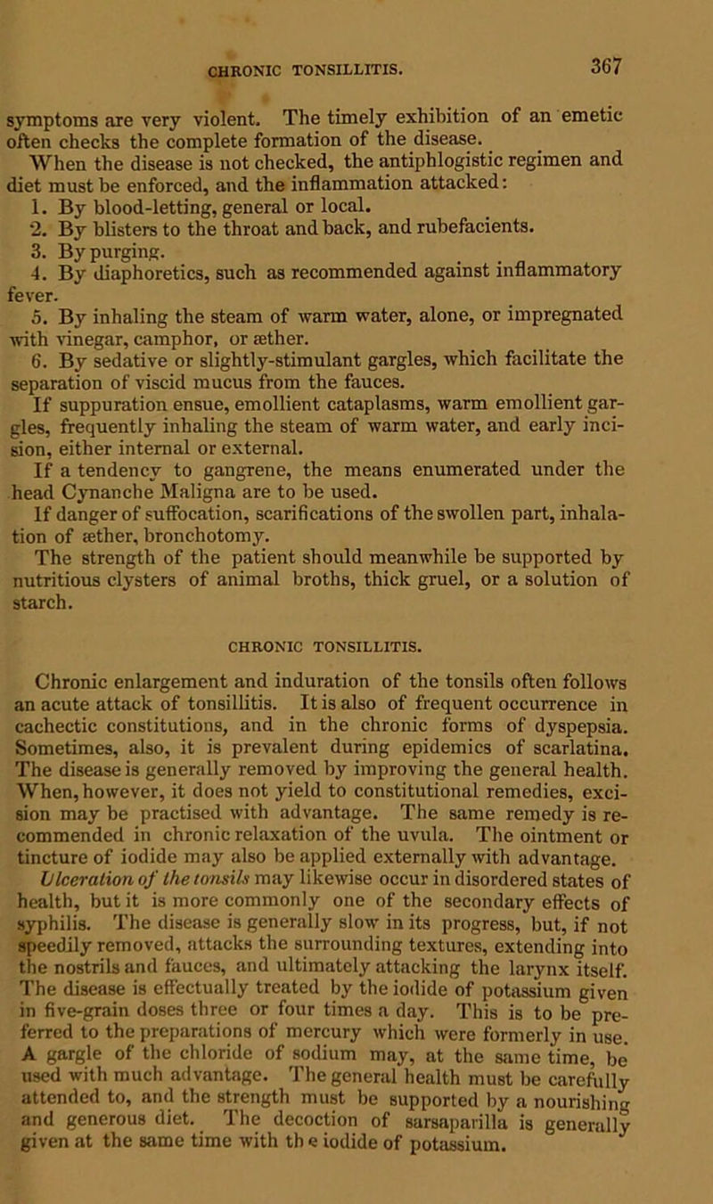 CHRONIC TONSILLITIS. symptoms are very violent. The timely exhibition of an emetic often checks the complete formation of the disease. When the disease is not checked, the antiphlogistic regimen and diet must be enforced, and the inflammation attacked: 1. By blood-letting, general or local. *2. By blisters to the throat and back, and rubefacients. 3. By purging. 4. By diaphoretics, such as recommended against inflammatory fever. 5. By inhaling the steam of warm water, alone, or impregnated with vinegar, camphor, or ;ether. 6. By sedative or slightly-stimulant gargles, which facilitate the separation of viscid mucus from the fauces. If suppuration ensue, emollient cataplasms, warm emollient gar- gles, frequently inhaling the steam of warm water, and early inci- sion, either internal or external. If a tendency to gangrene, the means enumerated under the head Cynanche Maligna are to be used. If danger of suffocation, scarifications of the swollen part, inhala- tion of aether, bronchotomy. The strength of the patient should meanwhile be supported by nutritious clysters of animal broths, thick gruel, or a solution of starch. CHRONIC TONSILLITIS. Chronic enlargement and induration of the tonsils often follows an acute attack of tonsillitis. It is also of frequent occurrence in cachectic constitutions, and in the chronic forms of dyspepsia. Sometimes, also, it is prevalent during epidemics of scarlatina. The disease is generally removed by improving the general health. When, however, it does not yield to constitutional remedies, exci- sion may be practised with advantage. The same remedy is re- commended in chronic relaxation of the uvula. The ointment or tincture of iodide may also be applied externally with advantage. lilceration of (he tonsils may likewise occur in disordered states of health, but it is more commonly one of the secondary effects of syphilis. The disease is generally slow' in its progress, but, if not speedily removed, attacks the surrounding textures, extending into the nostrils and fauces, and ultimately attacking the larynx itself. The disease is effectually treated by the iodide of potassium given in five-grain doses three or four times a day. This is to be pre- ferred to the preparations of mercury w'hich were formerly in use. A gargle of the chloride of sodium may, at the same time, be used with much advantage. The general health must be carefully attended to, and the strength must be supported by a nourishing and generous diet. The decoction of sarsaparilla is generally given at the same time with th e iodide of potassium.