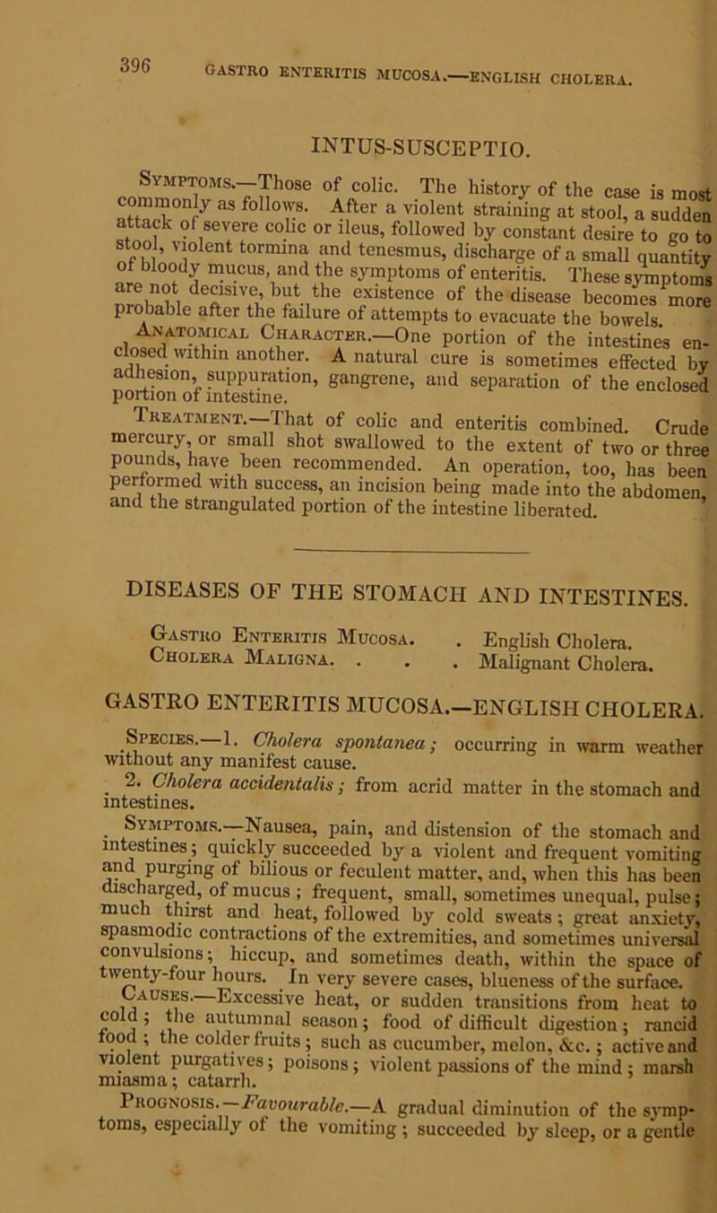 GASTRO ENTERITIS MUCOSA. ENGLISH CHOLERA. INTUS-SUSCEPTIO. Symptoms.—Those of colic. The history of the case is most — y as folIo'vs' 4fter a violent straining at stool, a sudden attack of severe colic or ileus, followed by constant desire to go to stool, violent tormina and tenesmus, discharge of a small quantity of bloody mucus, and the symptoms of enteritis. These symptoms are not decisive, but the existence of the disease becomes more probable after the failure of attempts to evacuate the bowels Anatomical Character.—One portion of the intestines en- closed within another. A natural cure is sometimes effected by adhesion suppuration, gangrene, and separation of the enclosed portion of intestine. Treatment. I'hat of colic and enteritis combined. Crude mercury, or small shot swallowed to the extent of two or three pounds, have been recommended. An operation, too, has been performed with success, an incision being made into the abdomen and the strangulated portion of the intestine liberated. DISEASES OF THE STOMACH AND INTESTINES. Gastro Enteritis Mucosa. . English Cholera. Cholera Maligna. . . . Malignant Cholera. GASTRO ENTERITIS MUCOSA.—ENGLISH CHOLERA. Species. 1. Cholera spontanea; occurring in warm weather without any manifest cause. 2. Cholera accidentalis; from acrid matter in the stomach and intestines. Symptoms.—Nausea, pain, and distension of the stomach and intestines; quickly succeeded by a violent and frequent vomiting and purging of bilious or feculent matter, and, when this has been ischarged, of mucus ; frequent, small, sometimes unequal, pulse; much thirst and heat, followed by cold sweats; great anxiety, spasmodic contractions of the extremities, and sometimes universal convulsions; hiccup, and sometimes death, within the space of twenty-four hours. In very severe cases, blueness of the surface. Causes. Excessive heat, or sudden transitions from heat to cold ; the autumnal season; food of difficult digestion ; rancid food ; the colder fruits; such as cucumber, melon, Ac.; active and violent purgatives; poisons; violent passions of the mind ; marsh miasma; catarrh. Prognosis ■—Favourable.—A gradual diminution of the symp- toms, especially of the vomiting ; succeeded by sleep, or a gentle