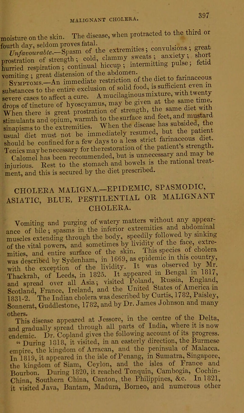 malignant cholera. moisture on the skin. The disease, when protracted to the third or extremities; con,u>sio»sgreat proamtioe of strength; cold, clammy s.erAtaoxiag^. short hurried respiration; continual hiccup; intermitting pulse, substances to the entire exclusion of solid food,is‘“ severe cases to affect a cure. A mucilaginous”*ejy drops of tincture of liyoscyamus, may be given at ^ a t ; When there is great prostration of strength, the same met witn samukSs Jrd opium, warmth to thesurfece and sinapismsto the extremities. When the d,sense usual diet must not be immediately resumed, but the patient should be confined for a few days to a less strict Tonics maybe necessary for therestoration of the patient s strength^ Calomel has been recommended, but is unnecessary and may be injurious. Rest to the stomach and bowels is the rational treat ment, and this is secured by the diet prescribed. CHOLERA MALIGNA.—EPIDEMIC, SPASMODIC, ASIATIC, BLUE, PESTILENTIAL OR MALIGNANT CHOLERA. Vomiting and purging of watery matters without any appear- ance of bile; spasms in the inferior extremities and abdominal muscles extending through the body, speedily followed by sinking of the vital powers, and sometimes by livichty of the face, extre- mities, and entire surface of the skin. This species of cholera was described by Sydenham, in 1669, as epidemic in this county, with the exception of the lividity. It was observed by Mr. Thackrah, of Leeds, in 1825. It appeared m Bengal m 1817, and spread over all Asia; visited Poland, Russia, England, Scotland, France, Ireland, and the United States of America in 1831-2. The Indian cholera was described by Curtis, 1/8^, iraisley, Sonnerat, Guddlestone, 1782, and by Dr. James Johnson and many This disease appeared at Jessore, in the centre of the Delta, and gradually spread through all parts of India, where it is now endemic. Dr. Copland gives the following account of its progress. u During 1818, it visited, in an easterly direction, the Burmese empire, the kingdom of Arracan, and the peninsula of Malacca. In 1819, it appeared in the isle of Penang, in Sumatra, Singapore, the kingdom of Siam, Ceylon, and the isles of France and Bourbon. During 1820, it reached Tonquin, Cambogia, Cochin- China, Southern China, Canton, the Philippines, &c. In 1821, it visited Java, Bantam, Madura, Borneo, and numerous other