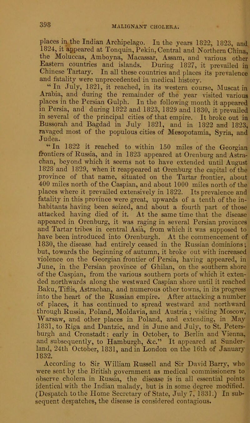 places in the Indian Archipelago. In the years 1822, 1823, and 1824, it appeared at Tonquin, Pekin, Central and Northern China, the Moluccas, Amboyna, Macassar, Assam, and various other Eastern countries and islands. During 1827, it prevailed in Chinese Tartary. In all these countries and places its prevalence and fatality were unprecedented in medical history. “In July, 1821, it reached, in its western course, Muscat in Arabia, and during the remainder of the year visited various places in the Persian Gulph. In the following month it appeared in Persia, and during 1822 and 1823, 1829 and 1830, it prevailed in several of the principal cities of that empire. It broke out in Bussorah and Bagdad in July 1821, and in 1822 and 1823, ravaged most of the populous cities of Mesopotamia, Syria, and Judea. “In 1822 it reached to within 150 miles of the Georgian frontiers of Russia, and in 1823 appeared at Orenburg and Astra- chan, beyond which it seems not to have extended until August 1828 and 1829, when it reappeared at Orenburg the capital of the province of that name, situated on the Tartar frontier, about 400 miles north of the Caspian, and about 1000 miles north of the places where it prevailed extensively in 1822. Its prevalence and fatality in this province were great, upwards of a tenth of the in- habitants having been seized, and about a fourth part of those attacked having died of it. At the same time that the disease appeared in Orenburg, it was raging in several Persian provinces and Tartar tribes in central Asia, from which it was supposed to have been introduced into Orenburgh. At the commencement of 1830, the disease had entirely ceased in the Russian dominions; but, towards the beginning of autumn, it broke out with increased violence on the Georgian frontier of Persia, having appeared, in June, in the Persian province of Ghilan, on the southern shore of the Caspian, from the various southern ports of which it exten- ded northwards along the westward Caspian shore until it reached Baku, Tiflis, Astrachan, and numerous other towns, in its progress into the heart of the Russian empire. After attacking a number of places, it has continued to spread westward and northward through Russia, Poland, Moldavia, and Austria ; visiting Moscow, Warsaw, and other places in Poland, and extending, in May 1831, to Riga and Dantzic, and in June and July, to St. Peters- burgh and Cronstadt: early in October, to Berlin and Vienna, and subsequently, to Hamburgh, &c.” It appeared at Sunder- land, 24th October, 1831, and in London on the 16th of January 1832, According to Sir William Russell and Sir David Barry, who were sent by the British government as medical commissioners to observe cholera in Russia, the disease is in all essential points identical with the Indian malady, but is in some degree modified. (Despatch to the Home Secretary of State, July 7, 1331.) In sub- sequent despatches, the disease is considered contagious.