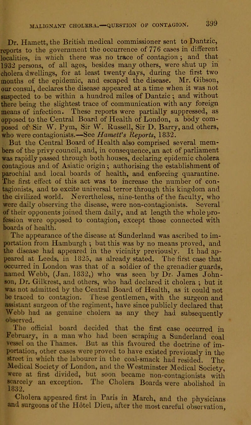 MALIGNANT CHOLERA.—QUESTION OF CONTAGION. 39!) Dr. Harnett, the British medical commissioner sent to Dantzic, reports to the government the occurrence of 776 cases in different localities, in which there was no trace of contagion; and that 1932 persons, of all ages, besides many others, were shut up in cholera dwellings, for at least twenty days, during the first two months of the epidemic, and escaped the disease. Mr. Gibson, our consul, declares the disease appeared at a time when it was not suspected to be within a hundred miles of Dantzic ; and without there being the slightest trace of communication with any foreign means of infection. These reports were partially suppressed, as opposed to the Central Board of Health of London, a body com- posed of' Sir W. Pym, Sir W. Russell, Sir D. Barry, and others, who were contagionists.—See Harnett's Reports, 1832. But the Central Board of Health also comprised several mem- bers of the privy council, and, in consequence, an act of parliament was rapidly passed through both houses, declaring epidemic cholera contagious and of Asiatic origin; authorising the establishment of parochial and local boards of health, and enforcing quarantine. The first effect of this act was to increase the number of con- tagionists, and to excite universal terror through this kingdom and the civilized world. Nevertheless, nine-tenths of the faculty, who were daily observing the disease, were non-contagionists. Several of their opponents joined them daily, and at length the whole pro- fession were opposed to contagion, except those connected with boards of health. The appearance of the disease at Sunderland was ascribed to im- portation from Hamburgh ; but this was by no means proved, and the disease had appeared in the vicinity previously. It had ap- peared at Leeds, in 1825, as already stated. The first case that occurred in London was that of a soldier of the grenadier guards, named Webb, (Jan. 1832,) who was seen by Dr. James John- son, Dr. Gilkrest, and others, who had declared it cholera ; but it was not admitted by the Central Board of Health, as it could not be traced to contagion. These gentlemen, with the surgeon and assistant surgeon of the regiment, have since publicly declared that Webb had as genuine cholera as any they had subsequently observed. The official board decided that the first case occurred in February, in a man who had been scraping a Sunderland coal vessel on the Thames. But as this favoured the doctrine of im- portation, other cases were proved to have existed previously in the street in which the labourer in the coal-smack had resided. The Medical Society of London, and the Westminster Medical Society, were at first divided, but soon became non-contagionists with scarcely an exception. The Cholera Boards were abolished in 1832. Cholera appeared first in Paris in March, and the physicians and surgeons of the Hotel Dieu, after the most careful observation,