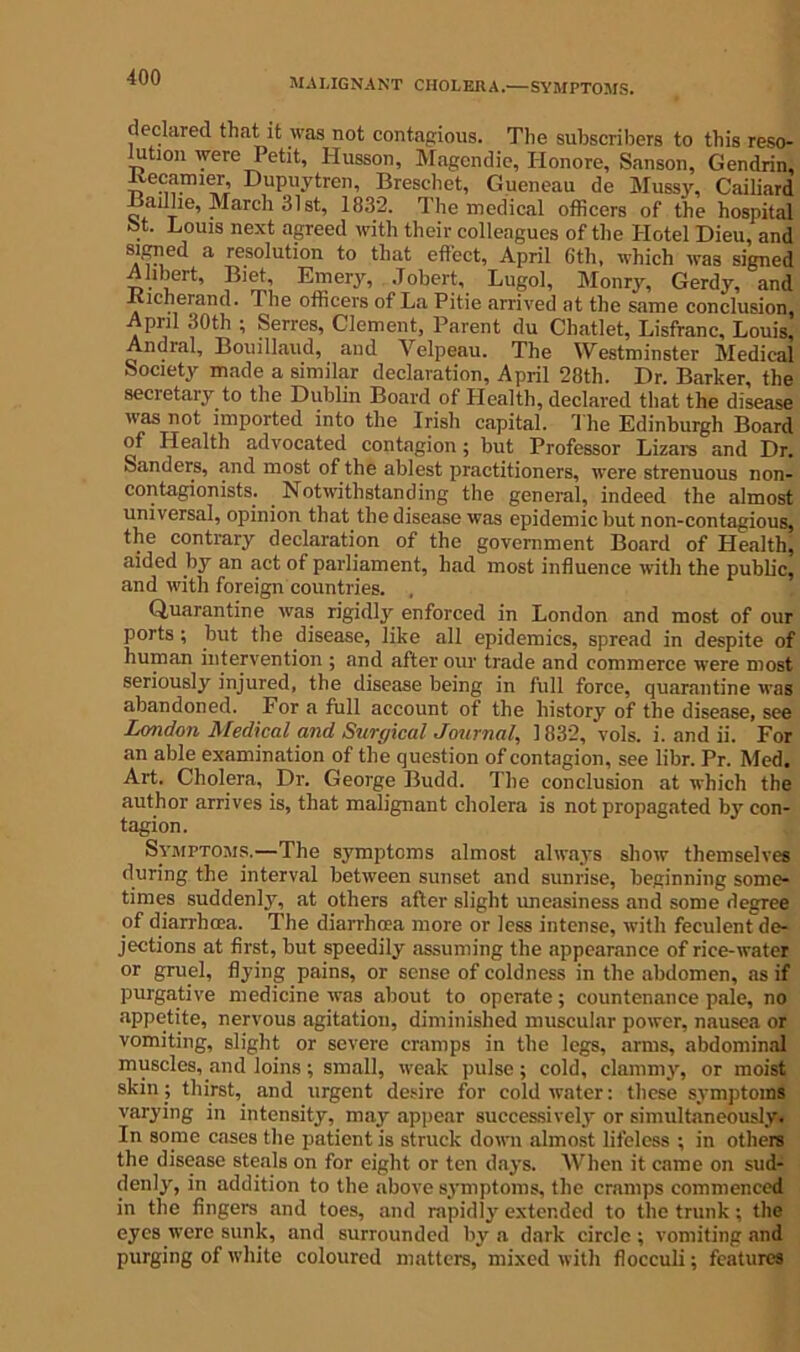 MALIGNANT CHOLERA.—SYMPTOMS. declared that it was not contagious. The subscribers to this reso- lution were Petit, Husson, Magendie, Honore, Sanson, Gendrin, itecaimer, Dupuytren, Breschet, Gueneau de Mussy, Cailiard Badhe, March 31st, 1832. The medical officers of the hospital “t- Louis next agreed with their colleagues of the Hotel Dieu, and signed a resolution to that effect, April 6th, which was signed Alibert, Biet, Emery, Jobert, Lugol, Monry, Gerdy, and Kicherand. The officers of La Pitie arrived at the same conclusion, April 30th ; Serres, Clement, Parent du Cliatlet, Lisfranc, Louis, An oral, Bouillaud, and Velpeau. The Westminster Medical Society made a similar declaration, April 28th. Dr. Barker, the secretary to the Dublin Board of Llealth, declared that the disease was not imported into the Irish capital. The Edinburgh Board of Health advocated contagion; but Professor Lizars and Dr. Sanders, and most of the ablest practitioners, were strenuous non- contagionists. Notwithstanding the general, indeed the almost universal, opinion that the disease was epidemic but non-contagious, the contrary declaration of the government Board of Health, aided by an act of parliament, had most influence with the public, and with foreign countries. Quarantine was rigidly enforced in London and most of our ports; but the disease, like all epidemics, spread in despite of human intervention ; and after our trade and commerce were most seriously injured, the disease being in full force, quarantine was abandoned. For a full account of the history of the disease, see London Medical and Surgical Journal, 1832, vols. i. and ii. For an able examination of the question of contagion, see libr. Pr. Med. Art. Cholera, Dr. George Budd. The conclusion at which the author arrives is, that malignant cholera is not propagated by con- tagion. Symptoms.—The symptoms almost always show themselves during the interval between sunset and sunrise, beginning some- times suddenly, at others after slight uneasiness and some degree of diarrhoea. The diarrhma more or less intense, with feculent de- jections at first, but speedily assuming the appearance of rice-water or gruel, flying pains, or sense of coldness in the abdomen, as if purgative medicine was about to operate; countenance pale, no appetite, nervous agitation, diminished muscular power, nausea or vomiting, slight or severe cramps in the legs, arms, abdominal muscles, and loins; small, weak pulse; cold, clammy, or moist skin; thirst, and urgent desire for cold water: these symptoms varying in intensity, may appear successively or simultaneously. In some cases the patient is struck down almost lifeless ; in others the disease steals on for eight or ten days. When it came on sud- denly, in addition to the above symptoms, the cramps commenced in the fingers and toes, and rapidly extended to the trunk; the eyes were sunk, and surrounded by a dark circle ; vomiting and purging of white coloured matters, mixed with flocculi; features