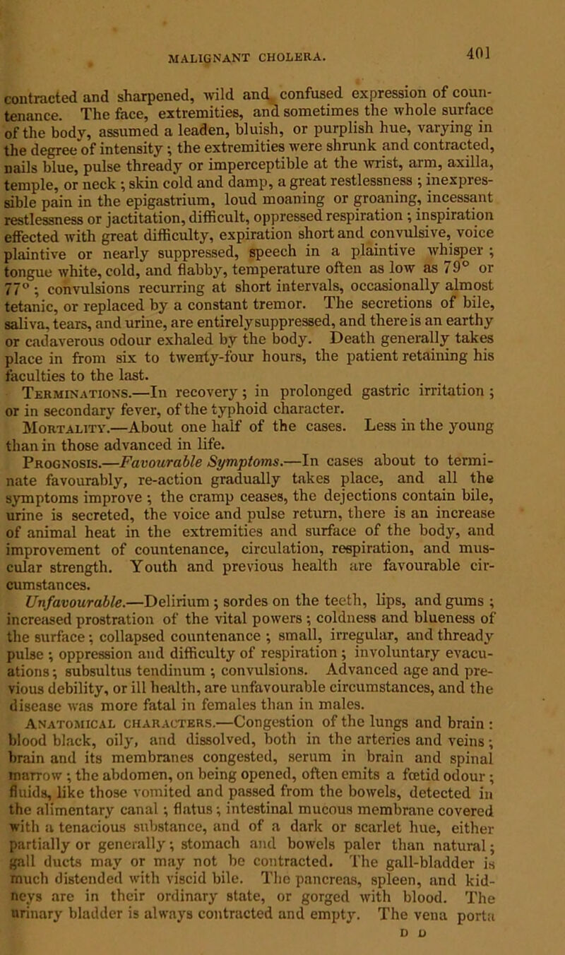 40] contracted and sharpened, wild and confused expression of coun- tenance. The face, extremities, and sometimes the whole surface of the bodv, assumed a leaden, bluish, or purplish hue, varying in the degree'of intensity; the extremities were shrunk and contracted, nails blue, pulse thready or imperceptible at the wrist, arm, axilla, temple, or neck ; skin cold and damp, a great restlessness ; inexpres- sible pain in the epigastrium, loud moaning or groaning, incessant restlessness or jactitation, difficult, oppressed respiration ; inspiration effected with great difficulty, expiration short and convulsive, voice plaintive or nearly suppressed, speech in a plaintive whisper ; tongue white, cold, and flabby, temperature often as low as 79° or 77° ; convulsions recurring at short intervals, occasionally almost tetanic, or replaced by a constant tremor. The secretions of bile, saliva, tears, and urine, are entirely suppressed, and there is an earthy or cadaverous odour exhaled by the body. Death generally takes place in from six to twenty-four hours, the patient retaining his faculties to the last. Terminations.—In recovery; in prolonged gastric irritation ; or in secondary fever, of the typhoid character. Mortality*—About one half of the cases. Less in the young than in those advanced in life. Prognosis.—Favourable Symptoms.—In cases about to termi- nate favourably, re-action gradually takes place, and all the symptoms improve •, the cramp ceases, the dejections contain bile, urine is secreted, the voice and pulse return, there is an increase of animal heat in the extremities and surface of the body, and improvement of countenance, circulation, respiration, and mus- cular strength. Youth and previous health are favourable cir- cumstances. Unfavourable.—Delirium ; sordes on the teeth, lips, and gums ; increased prostration of the vital powers ; coldness and blueness of the surface; collapsed countenance ; small, irregular, and thready pulse ; oppression and difficulty of respiration ; involuntary evacu- ations ; subsultus tendinum ; convulsions. Advanced age and pre- vious debility, or ill health, are unfavourable circumstances, and the disease was more fatal in females than in males. Anatomical characters.—Congestion of the lungs and brain : blood black, oily, and dissolved, both in the arteries and veins; brain and its membranes congested, serum in brain and spinal inaTrow ; the abdomen, on being opened, often emits a foetid odour ; fluids, like those vomited and passed from the bowels, detected in the alimentary canal; flatus; intestinal mucous membrane covered with a tenacious substance, and of a dark or scarlet hue, either partially or generally; stomach and bowels paler than natural; gall ducts may or may not be contracted. The gall-bladder is much distended with viscid bile. The pancreas, spleen, and kid- neys are in their ordinary state, or gorged with blood. The urinary bladder is always contracted and empty. The vena porta d u