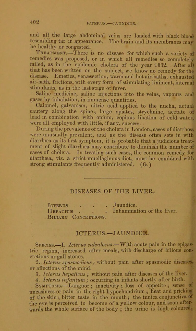 ICTERUS.—JAUNDICE. and all the large abdominal veins are loaded with black blood resembling tar in appearance. The brain and its membranes may be healthy or congested. Treatment.—There is no disease for which such a variety of remedies ivas proposed, or in which all remedies so completely failed, as in the epidemic cholera of the year 1832. After all that has been written on the subject, we know no remedy for the disease. Emetics, venajsection, warm and hotair-baths, exhausted air-bath, frictions, with every form of stimulating liniment, internal stimulants, as in the last stage of fever. Saline medicine, saline injections into the veins, vapours and gases by inhalation, in immense quantities. Calomel, galvanism, nitric acid applied to the nucha, actual cautery along the spine; large opiates, strychnine, acetate of lead in combination with opium, copious libation of cold water, were all employed with little, if any, success. During the prevalence of the cholera in London, cases of diarrhoea were unusually prevalent, and as the disease often sets in with diarrhoea as its first symptom, it is probable that a judicious treat- ment of slight diarrhoea may contribute to diminish the number of cases of cholera. In treating such cases, the common remedy for diarrhoea, viz. a strict mucilaginous diet, must be combined with strong stimulants frequently administered. (G.) DISEASES OF THE LIVER. Icterus . . . Jaundice. Hepatitis . . . Inflammation of the liver. Biliary Concretions. ICTERUS.—JAUNDICE. Species.—I. Icterus calculosus.—With acute pain in the epigas- tric region, increased after meals, with discharge of bilious con- cretions or gall stones. 2. Icterus spasmodicus; without pain after spasmodic diseases, or affections of the mind. 3. Icterus hepaticus ; without pain after diseases of the liver. 4. Icterus infantum ; occurring in infants shortly after birth. Symptoms.—Languor ; inactivity ; loss of appetite ; sense of uneasiness or pain in the right hypochondrium ; heat and pricking of the skin ; bitter taste in the mouth; the tunica conjunctiva of the eye is perceived to become of a yellow colour, and soon after- wards the whole surface of the body ; the urine is high-coloured.