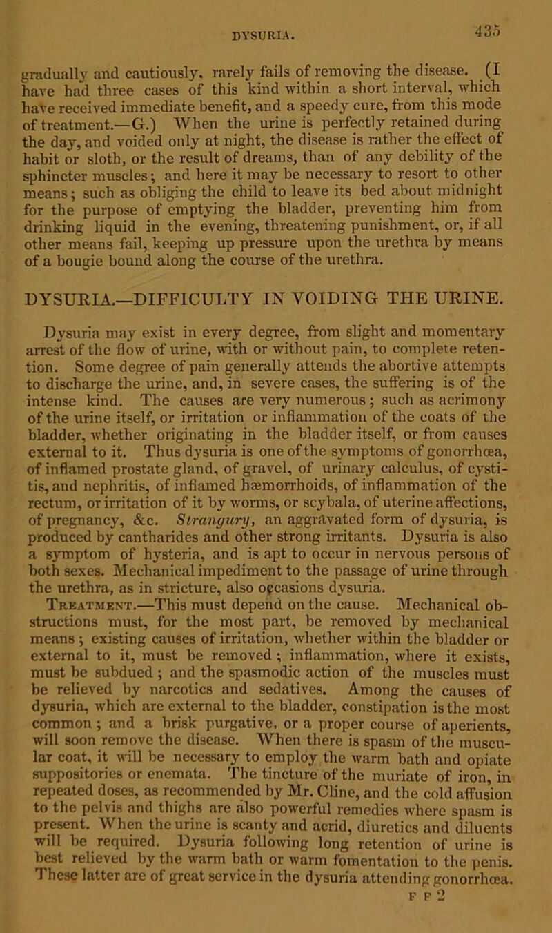 dysuria. gradually and cautiously, rarely fails of removing the disease. (I have had three cases of this kind within a short interval, which have received immediate benefit, and a speedy cure, from this mode of treatment.—G.) When the urine is perfectly retained during the day, and voided only at night, the disease is rather the effect of habit or sloth, or the result of dreams, than of any debility of the sphincter muscles; and here it may be necessary to resort to other means; such as obliging the child to leave its bed about midnight for the purpose of emptying the bladder, preventing him from drinking liquid in the evening, threatening punishment, or, if all other means fail, keeping up pressure upon the urethra by means of a bougie bound along the course of the urethra. DYSURIA.—DIFFICULTY IN VOIDING THE URINE. Dysuria may exist in every degree, from slight and momentary arrest of the flow of urine, with or without pain, to complete reten- tion. Some degree of pain generally attends the abortive attempts to discharge the urine, and, in severe cases, the suffering is of the intense kind. The causes are very numerous ; such as acrimony of the urine itself, or irritation or inflammation of the coats of the bladder, whether originating in the bladder itself, or from causes external to it. Thus dysuria is one of the symptoms of gonorrhoea, of inflamed prostate gland, of gravel, of urinary calculus, of cysti- tis, and nephritis, of inflamed haemorrhoids, of inflammation of the rectum, or irritation of it by worms, or scybala, of uterine affections, of pregnancy, &c. Strangury, an aggravated form of dysuria, is produced by cantharides and other strong irritants. Dysuria is also a symptom of hysteria, and is apt to occur in nervous persons of both sexes. Mechanical impediment to the passage of urine through the urethra, as in stricture, also occasions dysuria. Treatment.—This must depend on the cause. Mechanical ob- structions must, for the most part, be removed by mechanical means ; existing causes of irritation, whether within the bladder or external to it, must be removed ; inflammation, where it exists, must be subdued ; and the spasmodic action of the muscles must be relieved by narcotics and sedatives. Among the causes of dysuria, which are external to the bladder, constipation is the most common; and a brisk purgative, ora proper course of aperients, will soon remove the disease. When there is spasm of the muscu- lar coat, it will be necessary to employ the warm bath and opiate suppositories or enemata. The tincture of the muriate of iron in repeated doses, as recommended by Mr. Cline, and the cold affus’ion to the pelvis and thighs are also powerful remedies where spasm is present. When the urine is scanty and acrid, diuretics and diluents will be required. Dysuria following long retention of urine is best relieved by the warm bath or warm fomentation to the penis. These latter are of great service in the dysuria attending gonorrhoea. K f2