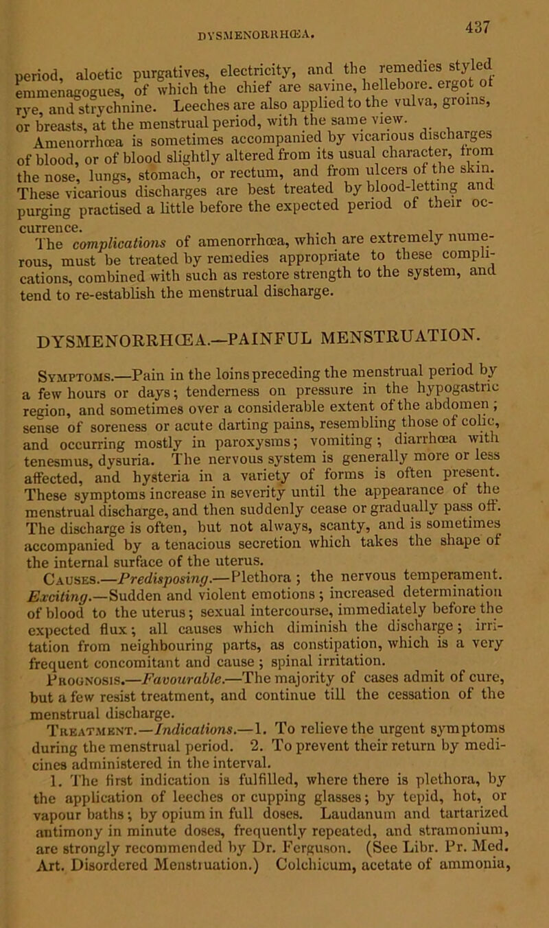DYSMENORllHOSA. period, aloetic purgatives, electricity, and the remedies styled emmenagogues, of which the chief are savine, hellebore. ergot ot rye, and strychnine. Leeches are also applied to the vulva, groins, or breasts, at the menstrual period, with the same view. Amenorrhcea is sometimes accompanied by vicarious discharges of blood, or of blood slightly altered from its usual character, from the nose, lungs, stomach, or rectum, and from ulcers of the skin. These vicarious discharges are best treated by blood-letting and purging practised a little before the expected period of their oc- currence. The complications of amenorrhcea, which are extremely nume- rous, must be treated by remedies appropriate to these compli- cations, combined with such as restore strength to the system, and tend to re-establish the menstrual discharge. DYSMENORRHCE A.—PAINFUL MENSTRUATION. Symptoms.—Pain in the loins preceding the menstrual period by a few hours or days; tenderness on pressure in the hypogastric region, and sometimes over a considerable extent of the abdomen; sense of soreness or acute darting pains, resembling those of colic, and occurring mostly in paroxysms; vomiting; diarrhoea with tenesmus, dysuria. The nervous system is generally more or less affected, and hysteria in a variety of forms is often present. These symptoms increase in severity until the appearance ot the menstrual discharge, and then suddenly cease or gradually pass off. The discharge is often, but not always, scanty, and is sometimes accompanied by a tenacious secretion which takes the shape ot the internal surface of the uterus. Causes.—Predisposing.—Plethora ; the nervous temperament. Exciting.—Sudden and violent emotions ; increased determination of blood to the uterus; sexual intercourse, immediately before the expected flux; all causes which diminish the discharge; irri- tation from neighbouring parts, as constipation, which is a very frequent concomitant and cause ; spinal irritation. Prognosis.—Favourable.—The majority of cases admit of cure, but a few resist treatment, and continue till the cessation of the menstrual discharge. Treatment.—Indications.—1. To relieve the urgent symptoms during the menstrual period. 2. To prevent their return by medi- cines administered in the interval. 1. The first indication is fulfilled, where there is plethora, by the application of leeches or cupping glasses; by tepid, hot, or vapour baths; by opium in full doses. Laudanum and tartarized antimony in minute doses, frequently repeated, and stramonium, are strongly recommended by Dr. Ferguson. (See Libr. Pr. Med. Art. Disordered Mcnstiuation.) Colchicum, acetate of ammonia,