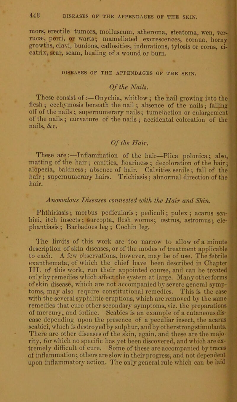 DISEASES OF THE APPENDAGES OF THE SKIN. mors, erectile tumors, molluscum, atheroma, steatoma, wen, ver- rucse, porri, or warts; mamellated excrescences, cornua, horny growths, clavi, bunions, callosities, indurations, tylosis or corns, ci- catrix, scar, seam, healing of a wound or burn. DISEASES OF THE APPENDAGES OF THE SKIN. Of the Nails. These consist of:—Onychia, whitlow ; the nail growing into the flesh ; ecchymosis beneath the nail ; absence of the nails; falling off of the nails; supernumerary nails; tumefaction or enlargement of the nails; curvature of the nails ; accidental coloration of the nails, &c. Of the Hair. These are :—Inflammation of the hair—Plica polonica; also, matting of the hair; canities, hoariness; decoloration of the hair; alopecia, baldness ; absence of hair. Calvities senile ; fall of the hair ; supernumerary hairs. Trichiasis; abnormal direction of the hair. Anomalous Diseases connected with the Hair and Skin. Phthiriasis; morbus pedicularis ; pediculi; pulex ; acarus sea- I biei, itch insects; sarcopta, flesh worms; oestrus, astromus; ele- t phantiasis ; Barbadoes leg ; Cochin leg. The limits of this work are too narrow to allow of a minute r, description of skin diseases, or of the modes of treatment applicable to each. A few observations, however, may be of use. The febrile exanthemata, of which the chief have been described in Chapter t III, of this work, run their appointed course, and can be treated 1 only by remedies which affect the system at large. Many otherforms ; of skin disease, which are not accompanied by severe general symp- 2 toms, may also require constitutional remedies. This is the case 4 with the several syphilitic eruptions, which are removed by the same remedies that cure other secondary symptoms, viz. the preparations of mercury, and iodine. Scabies is an example of a cutaneous dis- ease depending upon the presence of a peculiar insect, the acarus > scabiei, which is destroyed by sulphur, and byotherstrongstimulants. There are other diseases of the skin, again, and these are the majo- rity, for which no specific has yet been discovered, and which are ex- tremely difficult of cure. Some of these are accompanied by traces of inflammation; others are slow in their progress, and not dependent upon inflammatory action. The only general rule which can belaid
