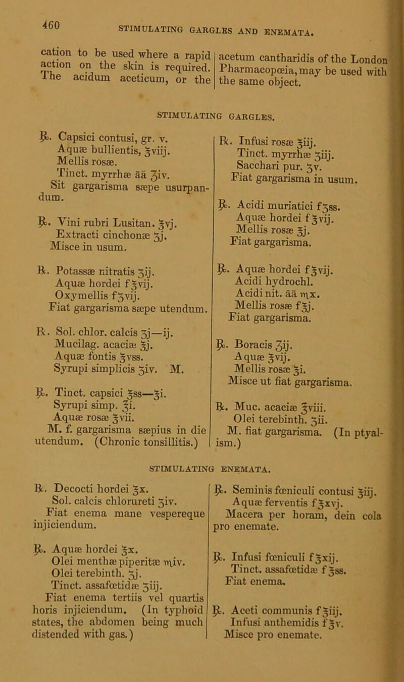 STIMULATING GARGLES AND ENEMATA. cation to be used where a rapid action on the skin is required. The acidum aeeticum, or the acetum cantharidis of the London Pharmacopoeia, may be used with the same object. STIMULATING GARGLES. Capsici contusi, gr. v. Aquae bullientis, 3viij. Mellis rosa. Tinct. myrrh® aa 3iv. Sit gargarisma sape usurpan- dum. Vini rubri Lusitan. 3vj. Extracti cinchona Jj. Misce in usum. R. Potass® nitratis gij. A qua hordei fgvij. Oxymellis fgvij. Fiat gargarisma sape utendum. R. Sol. chlor. calcis 3j—ij. Mucilag. acaci® gj. Aqu® fontis gvss. Syrupi simplicis giv. M. Jb. Tinct. capsici gss—gi. Syrupi simp. gi. Aqua rosa gvii. M. f. gargarisma sapius in die utendum. (Chronic tonsillitis.) R. Infusi rosa giij. Tinct. myrrh® giij. Saccliari pur. gv. Fiat gargarisma in usum. P>. Acidi muriatici fgss. Aqu® hordei f 3 vij. Mellis rosa gj. Fiat gargarisma. 9>. Aqua hordei f3vij. Acidi hydrochh Acidi nit. aa ti\x. Mellis rosa fgj. Fiat gargarisma. P>. Boracis 3ij. A qua gvij. Mellis rosa gi. Misce ut fiat gargarisma. R. Muc. acacia gviii. Olei terebinth, gii. M. fiat gargarisma. (In ptyal- ism.) STIMULATING ENEMATA. R. Decocti hordei gx. Sol. calcis chlorureti giv. Fiat enema mane vespereque injiciendum. Aqu® hordei gx. Olei menthapiperit® ipiv. Olei terebinth, gj. Tinct. assafatida 3iij. Fiat enema tertiis vel quartis horis injiciendum. (In typhoid states, the abdomen being much distended with gas.) (I. Seminis fceniculi contusi giij. Aqua ferventis fgxvj. Macera per horam, dein cola pro enemate. P>. Infusi fceniculi fgxij. Tinct. assafatida f gss. Fiat enema, (t. Aceti communis f giij. Infusi anthemidis fgv. Misce pro enemate.