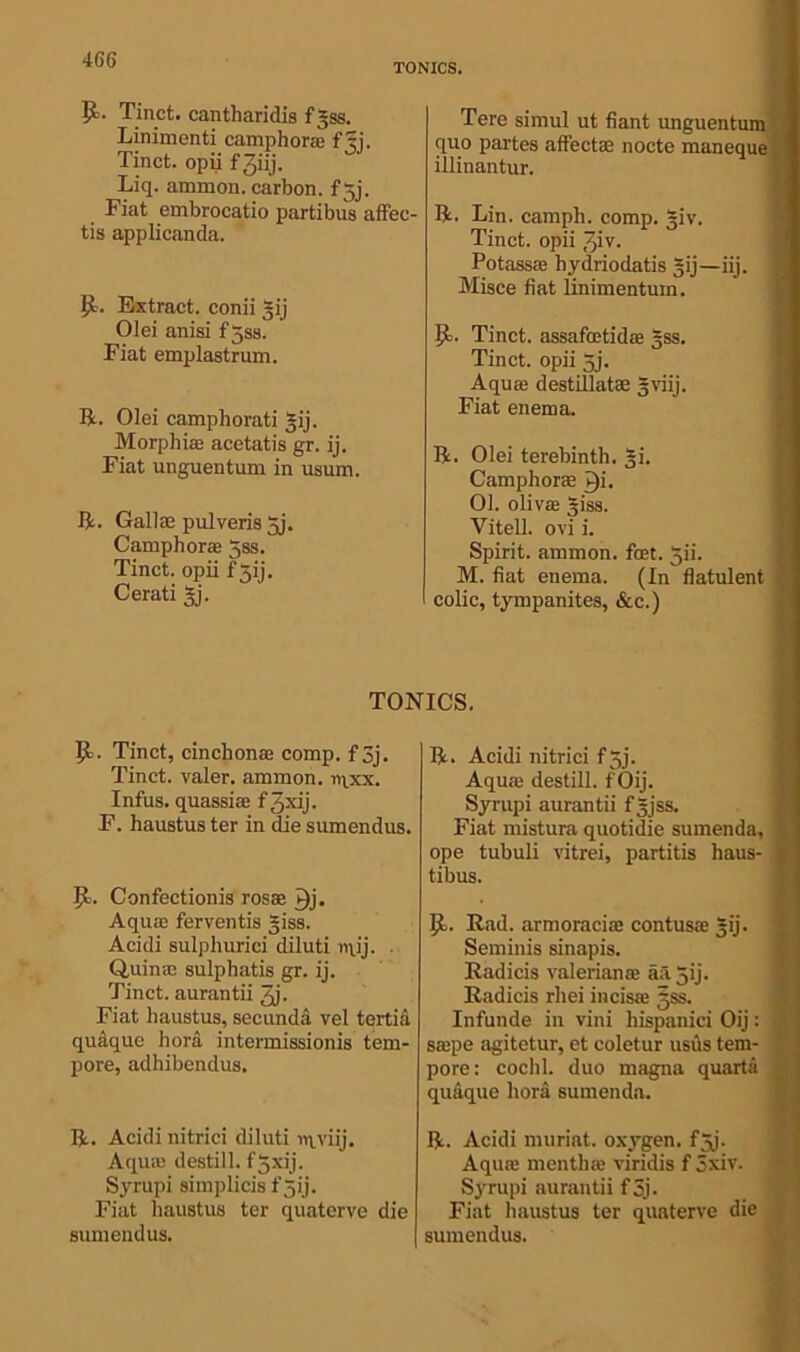 TONICS. R- Tinct. cantharidis fgss. Linimenti camphor® fjj. Tinct. opii fjiij. Liq. ammon. carbon, fjj. Fiat embrocatio partibus affec- tis applicanda. R. Extract, conii gij Olei anisi f5ss. Fiat emplastrum. R. Olei camphorati *ij. Morphias acetatis gr. ij. Fiat unguentum in usum. R. Gallic pulveris 5j. Camphor® 5ss. Tinct. opii f Xij. Cerati gj. R. Tinct, cinchonas comp, f 3j. Tinct. valer. ammon. r>\xx. Infus. quassias fjxij. F. haustus ter in die sumendus. R. Confectionis ros® T)j. Aquae ferventis giss. Acidi sulphurici diluti nvij. • Quin® sulphatis gr. ij. Tinct. aurantii 3j. Fiat haustus, second;! vel tertia quaque hora intermissionis tem- pore, adhibendus. R. Acidi nitrici diluti nvviij. Aqiuc destill, fjxij. Syrupi simplicis fgij. Fiat haustus ter quaterve die sumendus. Tere simul ut fiant unguentum quo partes affect® nocte maneque illinantur. R. Lin. camph. comp. giv. Tinct. opii /jiv. Potassae hydriodatis gij—iij. Misce fiat Unimentum. R. Tinct. assafcetid® gss. Tinct. opii 5j. Aqu® destillat® gviij. Fiat enema. R. Olei terebinth. gi. Camphorae Qi. 01. olivas giss. Yitell. ovi i. Spirit, ammon. feet. gii. M. fiat enema. (In flatulent colic, tympanites, &c.) R. Acidi nitrici f gj. Aquas destill. fOij. Syrupi aurantii fgjss. Fiat mistura quotidie sumenda, ope tubuli vitrei, partitis haus- tibus. R. Rad. armoraci® contus® 3ij. Seminis sinapis. Radicis valerian® aa gij. Radicis rhei incisas jss. Infunde in vini hispanici Oij: siepe agitetur, et coletur usus tem- pore: cochl. duo magna quarts quaque liora sumenda. R. Acidi muriat. oxygen, fjj. Aquae menthas viridis f 5xiv. Syrupi aurantii f 5j- Fiat haustus ter quaterve die sumendus.