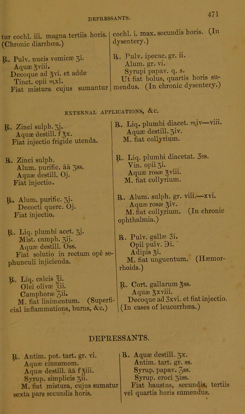 depressants. tur cochl. iii. magna tertiis horis. (Chronic diarrhoea.) (1. Pulv. nucis vomicae 5i. Aquae gviii. Decoque ad §vi. et adde Tinct. opii iqxl. Fiat mistura cujus sumantur cochl. i. max. secundis horis. (In dysentery.) R. Pulv. ipecac, gr. ii. Alum. gr. vi. Syrupi papav. q. s. Ut fiat bolus, quartis horis su- mendus. (In chronic dysentery.) EXTERNAL 9- Zinci sulph. 5j. Aquae destill, f §x. Fiat injectio frigide utenda. R. Zinci sulph. Alum, purific. aa 5ss. Aquae destill. Oj. Fiat injectio. 9. Alum, purific. 5j. Decocti querc. Oj. Fiat injectio. 9. Liq. plumbi acet. 5j. Mist, camph. $ij. Aquae destill. Oss. Fiat solutio in rectum ope se- phunculi injicienda. 9,. Liq. calcis |i. Olei olivae yii. Camphorae Jii. M. fiat linimentum. (Superfi- cial inflammations, burns, &c.) .ications, &c. R. Liq. plumbi diacet. rqiv—viii. Aquae destill. 5iv. M. fiat collyrium. 9. Liq. plumbi diacetat. 3ss. Yin. opii 5i. Aquae rosae 5viii. M. fiat collyrium. R. Alum, sulph. gr. viii.—xvi. . Aqua; rosae giv. M. fiat collyrium. (In chronic ophthalmia.) R. Fulv. gallae 3i. Opii pulv. 9i. ' Adipis §i. M. fiat unguentum. (Hemor- rhoids.) 9. Cort. gallarum §ss. Aquae gxviii. Decoque ad 3xvi. et fiat injectio. (In cases of leucorrhoea.) DEPRESSANTS. 9. Antim. pot. tart. gr. vi. Aquae cinnamom. Aquae destill, aa f jiii. Syrup, simplicis 5ii. M. fiat mistura, cujus sumatur sexta pars secundis horis. R. Aquae destill. 5X. Antim. tart. gr. ss. Syrup, papav. /jss. Syrup, croci Jiss. Fiat haustus, secundis, tertiis vel quartis horis sumendus.