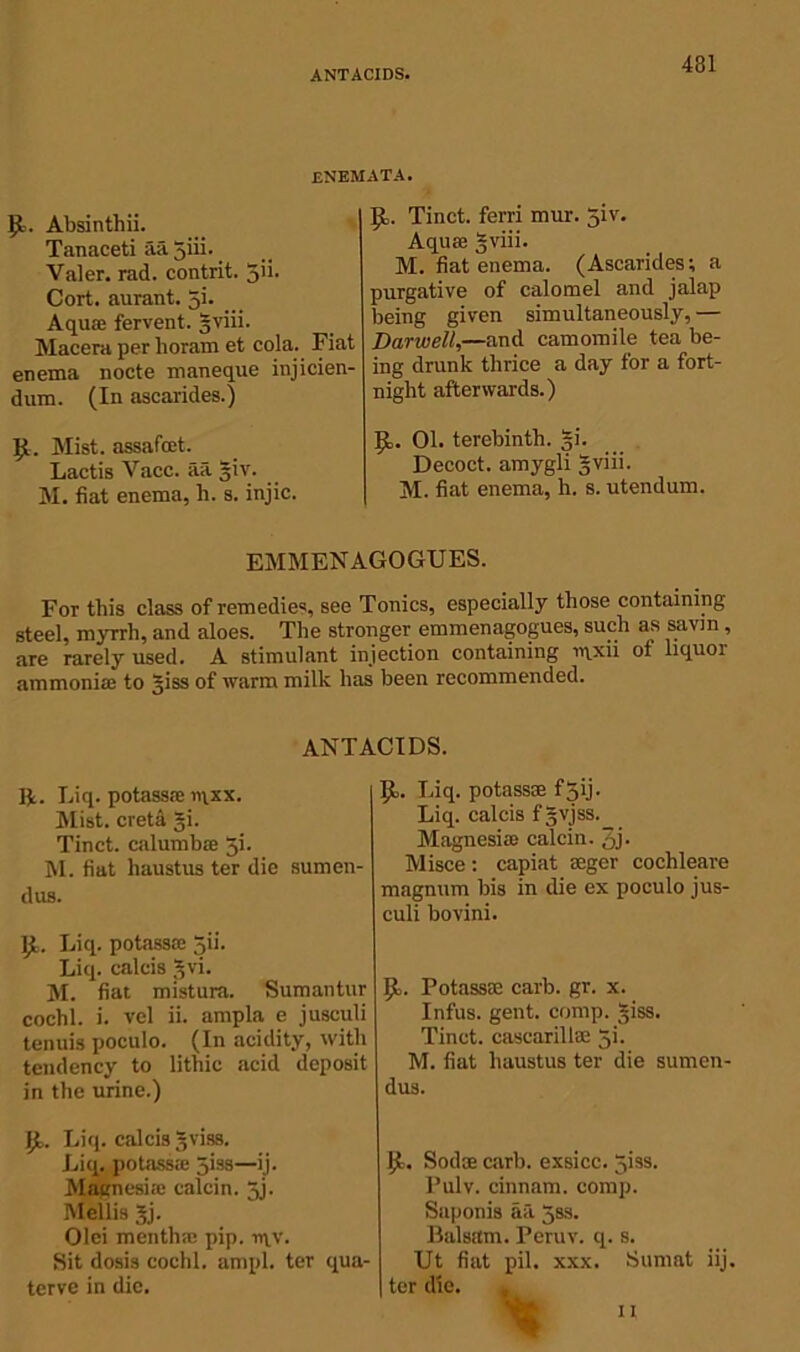 ANTACIDS. enemata. 9>. Absinthii. Tanaceti aa giii. Valer. rad. contrit. gii. Cort. aurant. gi. Aquae fervent, gviii. Macera per lioram et cola. Fiat enema nocte maneque injicien- dum. (In ascarides.) Mist, assafoet. Lactis Vacc. aa giv. M. fiat enema, h. s. injic. (L. Tinct. ferri mur. 5iv. Aqua; gviii. M. fiat enema. (Ascarides; a purgative of calomel and jalap being given simultaneously, — Darwell,—and camomile tea be- ing drunk thrice a day for a fort- night afterwards.) 9,. 01. terebinth. gi. Decoct, amygli gviii. M. fiat enema, h. s. utendum. EMMENAGOGUES. For this class of remedies, see Tonics, especially those containing steel, myrrh, and aloes. The stronger emmenagogues, such as savin , are rarely used. A stimulant injection containing n\xii ot liquoi ammonia; to giss of warm milk has been recommended. ANTACIDS. Jjt. Liq. potass® iqxx. Mist, creta gi. Tinct. calumb® gi. M. fiat liaustus ter die sumen- dus. IjL Liq. potass® gii. Liq. calcis gvi. M. fiat mistura. Sumantur cochl. i. vel ii. ampla e jusculi tenuis poctilo. (In acidity, with tendency to lithic acid deposit in the urine.) B» Liq. calcis gviss. Liq. potass® 5'—ib Magnesite calcin. gj. Mellis gj. Olei menth® pip. ir\v. Sit dosis cochl. ampl. ter qua- terve in die. |J>. Liq. potass® fgij. Liq. calcis fgvjss. Magnesia calcin. 3j. Misce; capiat seger cochleare magnum bis in die ex poculo jus- culi bovini. JL Potass® carb. gr. x. Infus. gent. comp. giss. Tinct. case aril lae gi. M. fiat liaustus ter die sumen- dus. JJ>, Sod® carb. exsicc. giss. Pulv. cinnam. comp. Saponis aa gss. Balsam. Peruv. q. s. Ut fiat pil. xxx. Sumnt iij. ter die. * I I