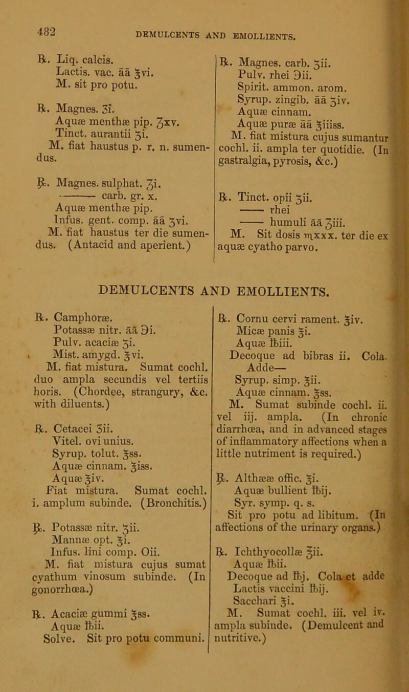 DEMULCENTS AND EMOLLIENTS. ft. Liq. calcis. Lactis. vac. aa gvi. M. sit pro potu. ft. Magnes. 3i. Aquae menthae pip. Jxv. Tinct. aurantii gi. M. fiat haustus p. r. n. sumen- dus. Magnes. sulphat. 3i. carb. gr. x. Aquae menthae pip. Infus. gent. comp, aa 3vi. M. fiat haustus ter die sumen- dus. (Antacid and aperient.) DEMULCENTS A ft. Camphorae. Potass* nitr. aa 9i. Pulv. acaciae gi. Mist, amygd. 5 vi. M. fiat mistura. Sumat cochl. duo ampla secundis vel tertiis horis. (Chordee, strangury, &c. with diluents.) ft. Cetacei 3ii. Yitel. ovi unius. Syrup, tolut. gss. Aquae cinnam. giss. Aquae giv. Fiat mistura. Sumat cochl. i. amplum subinde. (Bronchitis.) JL Potassae nitr. 5ii. Mann® opt. gi. Infus. lini comp. Oii. M. fiat mistura cujus sumat cyathum vinosum subinde. (In gonorrhoea.) ft. Acaciae gurnrni gss. Aqu® ibii. Solve. Sit pro potu communi. ft. Magnes. carb. gii. Pulv. rhei 3ii. Spirit, ammon. arom. Syrup, zingib. aa giv. Aquffi cinnam. Aquae pur® aa giiiss. M. fiat mistura cujus sumantur cochl. ii. ampla ter quotidie. (In gastralgia, pyrosis, &c.) ft. Tinct. opii gii. rhei humuli aa Jiii. M. Sit dosis nix xx. ter die ex aquae cyatho parvo. EMOLLIENTS. ft. Cornu cervi rament. giv. Mica panis gi. Aqu® Bbiii. Decoque ad bibras ii. Cola. Adde— Syrup, simp. gii. Aqu® cinnam. gss. M. Sumat subinde cochl. ii. vel iij. ampla. (In chronic diarrhoea, and in advanced stages of inflammatory affections when a little nutriment is required.) 1). Alth®® oflic. gi. Aqu® bullient ftij. Syr. symp. q. s. Sit pro potu ad libitum. (In affections of the urinary organs.) ft. Ichthyocoll® gii. Aqu® ibii. Decoque ad Ibj. Colaet adde Lactis vaccini ibij. Sacchari gi. M. Sumat cochl. iii. vel iv. ampla subinde. (Demulcent and nutritive.)