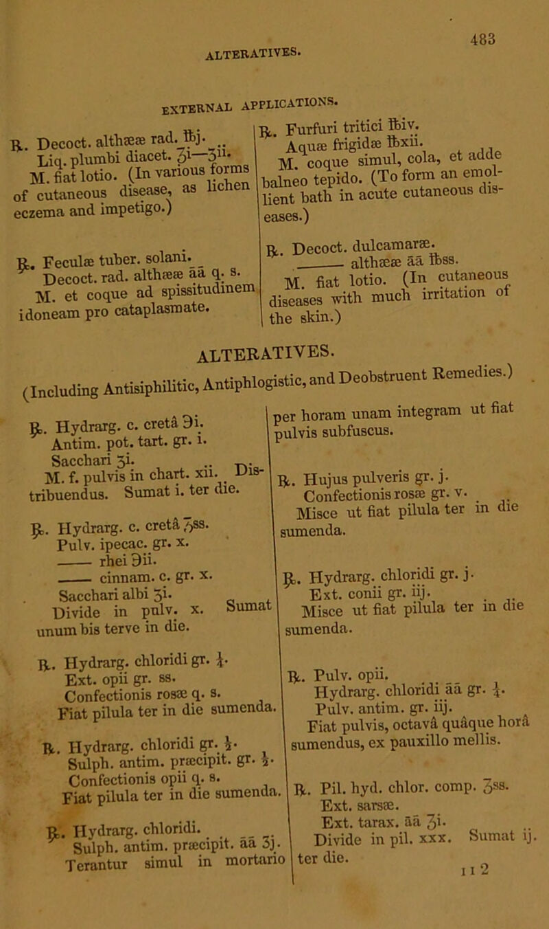 EXTERNAL applications. . ». I-D, Furfuri tritici ftiv. R. Decoct, alths® rad._ttj. *auae frigid® ftxii. Liq. plumbi diacet. 51 31 -\r cooue simul, cola, et adde M. fiat lotto. (l«varl0USS i 5do. (To form an ernol- of cutaneous disease, as lient batla in acute cutaneous dis- eczema and impetigo.) eases.) R Feculffi tuber, solani. Decoct, rad. althieie aa q. s. M. et coque ad spissitudmem idoneam pro cataplasmate. R. Decoct, dulcamarse. _— altbaese aa Ibss. M fiat lotio. (In cutaneous diseases with much irritation oi the skin.) ALTERATIVES. (Including Antisiphilitic, Antiphlogistic, and Deobstruent Remedies.) V fi; Hydrarg. c. creta 9i. Antim. pot. tart. gr. 1. Sacchari 3L .. . M. f. pul vis in chart, xn. Uis- tribuendus. Sumat i. ter die. £. Hydrarg. c. creta /jss. Pulv. ipecac, gr. x. rheiBii- . cinnam. c. gr. x. Sacchari albi 5i. Divide in pulv. x. unumbis terve in die. Sumat per horam unam integram ut fiat pulvis subfuscus. R. Hujus pulveris gr. j. 1 Confectionis rosai gr.v. Misce ut fiat pilula ter in die sumenda. p,. Hydrarg. chloridi gr. j. 1 Ext. conii gr. iij. Misce ut fiat pilula ter in die sumenda. R. Hydrarg. chloridi gr. Ext. opii gr. ss. Confectionis rosae q. s. Fiat pilula ter in die sumenda. R. Hydrarg. chloridi gr. i- Sulph. antim. prmcipit. gr. j Confectionis opii q. s. Fiat pilula ter in die sumenda. R. Hydrarg. chloridi. Sulph. antim. pnecipit. aa oj Terantur simul in mortano R. Pulv. opii. Hydrarg. chloridi aa gr. Pulv. antim. gr. iij. Fiat pulvis, octava qudque hora sumendus, ex pauxillo mellis. R. Pil. hyd. chlor. comp. Jss. Ext. sarsae. Ext. tarax. aa 3'- Divide in pil. xxx. Sumat ij. ter die. 11 2