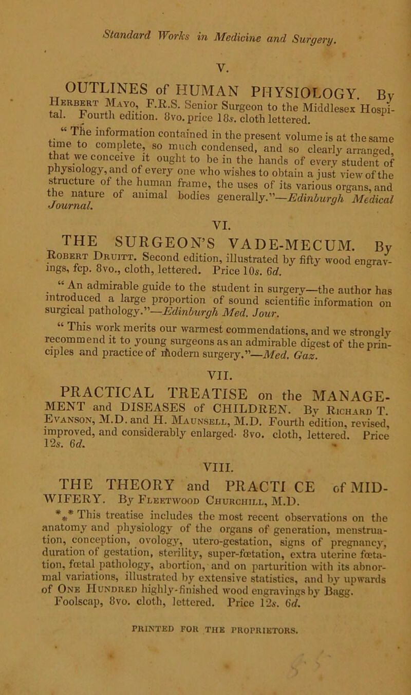 Standard Works in Medicine and Surgery. OUTLINES of HUMAN PHYSIOLOGY. Bv Herbert Mayo F.R.S. Senior Surgeon to the Middlesex Hospi- tal. Fourth edition. 8vo. price 18s. cloth lettered. “ The information contained in the present volume is at the same time to complete, so much condensed, and so clearly arranged that we conceive it ought to be in the hands of every student of physiology, and of every one who wishes to obtain a just view of the structure of the human frame, the uses of its various organs, and the nature of animal bodies generally.”—Edinburgh Medical VI. THE SURGEON’S VADE-MECUM. By Robert Druitt. Second edition, illustrated by fifty wood engrav- ings, fcp. 8vo., cloth, lettered. Price 10s. 6d. “ An admirable guide to the student in surgery—the author has introduced a large proportion of sound scientific information on surgical pathology.”—Edinburgh Med. Jour. This work merits our warmest commendations, and we strongly recommend it to young surgeons as an admirable digest of the prin- ciples and practice of rilodern surgery.”—Med. Gaz. VII. PRACTICAL TREATISE on the MANAGE- MENT and DISEASES of CHILDREN. By Richard T. Evanson, M.D. and H. Maunsell, M.D. Fourth edition, revised, improved, and considerably enlarged- 8vo. cloth, lettered. Price 12s. 6d. VIII. THE THEORY and PRACTI CE of MID- WIFERY. By Fleetwood Churchill, M.D. *** This treatise includes the most recent observations on the anatomy and physiology of the organs of generation, menstrua- tion, conception, ovology, utero-gestation, signs of pregnancy, duration of gestation, sterility, super-fcetation, extra uterine fata- tion, fatal pathology, abortion, and on parturition with its abnor- mal variations, illustrated by extensive statistics, and by upwards of One Hundred highly-finished wood engravingsb3‘ Bagg. Foolscap, 8vo. cloth, lettered. Price 12s. 6d. PRINTED FOR THE PROPRIETORS.