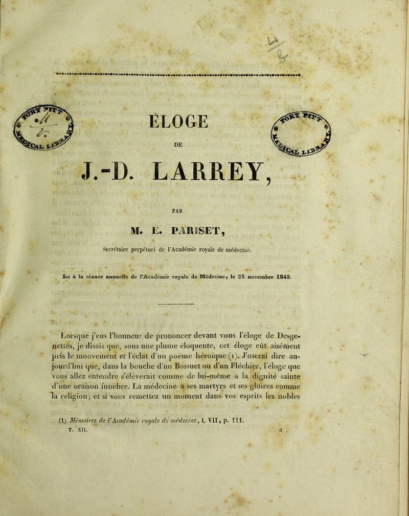 IA X'./. ÉLOGE DE J.-D. LARREY, PAR M. E. PAR 2 SE T, Secrétaire perpétuel de l’Académie royale de médecine. ïiu à la séance annuelle de l’Académie royale de Médecine, le 25 novembre 1S45. Lorsque j’eus l’honneur de prononcer devant vous l’éloge de Desge- nettes, je disais que, sous une plume éloquente, cet éloge eût aisément pris le mouvement et l’éclat d’un poème héroïque (1). J’oserai dire au- jourd’hui que, dans la bouche d’un Bossuet ou d’un Fléchier, l’éloge que vous allez entendre s’élèverait comme de lui-même à la dignité sainte d’une oraison funèbre. La médecine a ses martyrs et ses gloires comme la religion; et si vous remettez un moment dans vos esprits les nobles (1) Mémoires de l'Académie royale de médecine, t. VII, p. 111. T. XII.