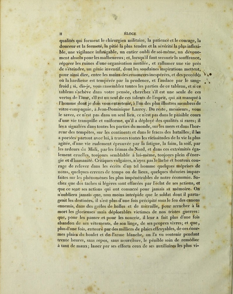 qualités qui forment le chirurgien militaire, la patience et le courage, la douceur et la fermeté, la pitié la plus tendre et la sévérité la plus inflexi- ble, une vigilance infatigable, un entier oubli de soi-même, un dévoue- ment absolu pour les malheureux; et, lorsqu’il faut secourir la souffrance, réparer les ruines d’une organisation mutilée, et rallumer une vie près de s’éteindre, un génie inventif, dont les soudaines inspirations mettent, pour ainsi dire, entre les mains des ressources inespérées, et des procédé.s 1 où la hardiesse est tempérée par la prudence, et l’audace par le sang- froid ; si, dis-je, vous rassemblez toutes les parties de ce tableau, et si ce tableau s’achève dans votre pensée, cherchez s’il est une seule de ces vertus de l’âme, s’il est un seul de ces talents de l’esprit, qui ait manqué à l’homme dont je dois vous entretenir, à l’un des plus illustres membres de vôtre-compagnie, à Jean-Dominique Larrey. Du reste, messieurs, vous le savez, ce n’est pas dans un seul lieu, ce n’est pas dans le paisible cours d’une vie tranquille et uniforme, qu’il a déployé des qualités si rares; il lésa signalées dans toutes les parties du monde, sur les mers et dans l’hor- reur des tempêtes, sur les continents et dans le fracas des batailles; il les a portées partout avec lui, à travers toutes les vicissitudes de la vie la plus agitée, d’une vie rudement éprouvée par la fatigue, la faim, la soif, par les ardeurs du Midi, parles frimas du Nord, et dans ces extrémités éga- lement cruelles, toujours semblable à lui-même, toujours plein d’éner- gie et d’humanité. Critiques vulgaires, n’ayez pas le lâche et honteux cou- rage de relever dans les écrits d’un tel homme quelques méprises de noms, quelques erreurs de temps ou de lieux, quelques théories impar- faites sur les phénomènes les plus impénétrables de notre économie. Sa- chez que des taches si légères sont effacées par l’éclat de ses actions, et que ce sont ses actions qui ont consacré pour jamais sa mémoire. On n’oubliera jamais que, non moins intrépide que le soldat dont il parta- geait les destinées, il s’est plus d’une fois précipité sous le feu des canons ennemis, clans des grêles de balles et de mitraille, pour arracher à la mort les glorieuses mais déplorables victimes de nos tristes guerres : que, pour les panser et pour les nourrir, il leur a fait plus d’une fois abandon de ses vêtements, de son linge, de ses propres vivres; et que, plus d’une fois, entouré par des milliers de plaies effroyables, de ces énor- mes plaies du boulet et de l’arme blanche, on l’a vu soutenir pendant trente heures, sans repos, sans nourriture, le pénible soin de remédier à tant de maux; lasser par ses efforts ceux de ses auxiliaires les plus vi-