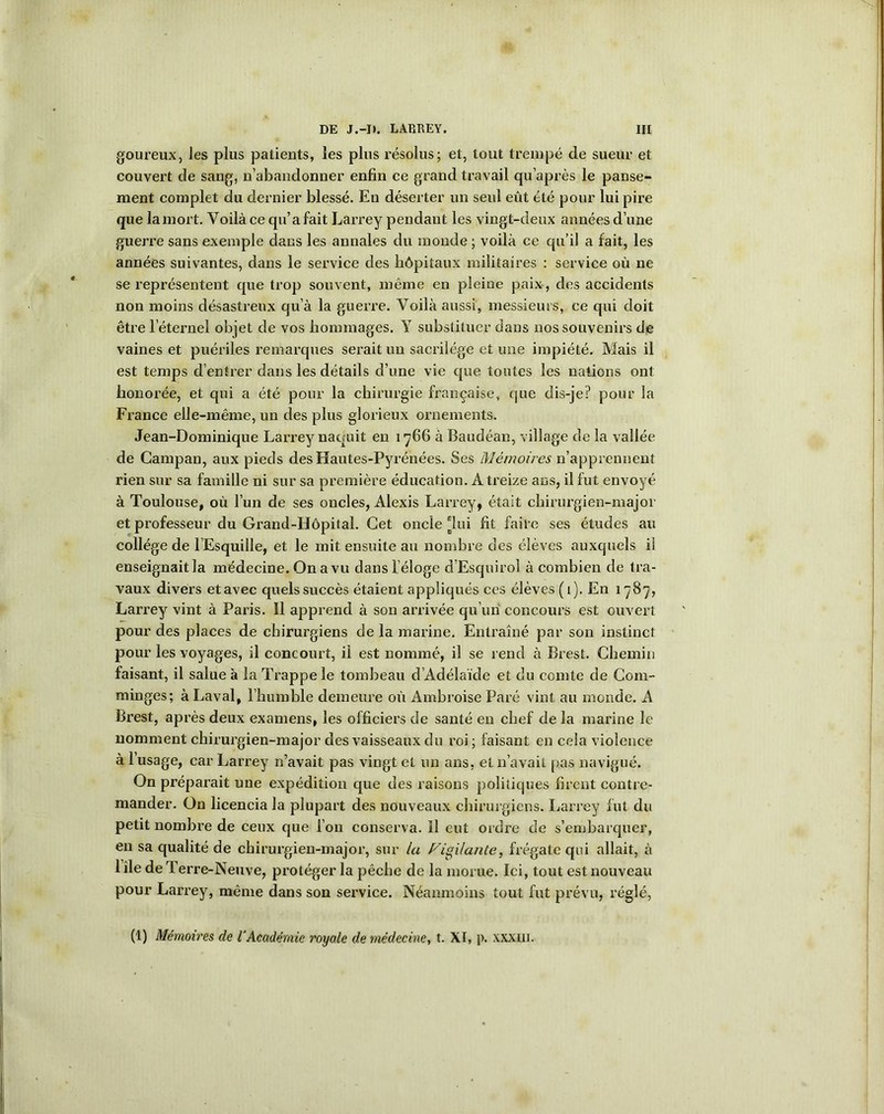 goureux, Jes plus patients, les plus résolus; et, tout trempé de sueur et couvert de sang, n’abandonner enfin ce grand travail qu’après le panse- ment complet du dernier blessé. En déserter un seul eût été pour lui pire que la mort. Voilà ce qu’a fait Larrey pendant les vingt-deux années d’une guerre sans exemple dans les annales du monde ; voilà ce qu’il a fait, les années suivantes, dans le service des hôpitaux militaires : service où ne se représentent que trop souvent, même en pleine paix, des accidents non moins désastreux qu’à la guerre. Voilà aussi, messieurs, ce qui doit être l’éternel objet de vos hommages. Y substituer dans nos souvenirs de vaines et puériles remarques serait un sacrilège et une impiété. Mais il est temps d’entrer dans les détails d’une vie que toutes les nations ont honorée, et qui a été pour la chirurgie française, que dis-je? pour la France elle-même, un des plus glorieux ornements. Jean-Dominique Larrey naquit en 1766 à Baudéan, village de la vallée de Gampan, aux pieds des Hautes-Pyrénées. Ses Mémoires n’apprennent rien sur sa famille ni sur sa première éducation. A treize ans, il fut envoyé à Toulouse, où l’un de ses oncles, Alexis Larrey, était chirurgien-major et professeur du Grand-Hôpital. Cet oncle 'lui fit faire ses études au collège de l’Esquille, et le mit ensuite au nombre des élèves auxquels il enseignaitla médecine. On a vu dans l'éloge d’Esquirol à combien de tra- vaux divers et avec quels succès étaient appliqués ces élèves (1). En 1787, Larrey vint à Paris. Il apprend à son arrivée qu’un concours est ouvert pour des places de chirurgiens de la marine. Entraîné par son instinct pour les voyages, il concourt, il est nommé, il se rend à Brest. Chemin faisant, il salue à la Trappe le tombeau d’Adélaïde et du comte de Com- minges; à Laval, l’humble demeure où Ambroise Paré vint au monde. A Brest, après deux examens, les officiers de santé en chef de la marine le nomment chirurgien-major des vaisseaux du roi ; faisant en cela violence à 1 usage, car Larrey n’avait pas vingt et un ans, et 11’avait pas navigué. On préparait une expédition que des raisons politiques firent contre- mander. On licencia la plupart des nouveaux chirurgiens. Larrey lut du petit nombre de ceux que l’on conserva. Il eut ordre de s’embarquer, en sa qualité de chirurgien-major, sur la Vigilante, frégate qui allait, à 1 ile de Terre-Neuve, protéger la pêche de la morue. Ici, tout est nouveau pour Larrey, même dans son service. Néanmoins tout fut prévu, réglé, (1) Mémoires de iAcadémie royale de médecine, t. XI, p. XXXUI.