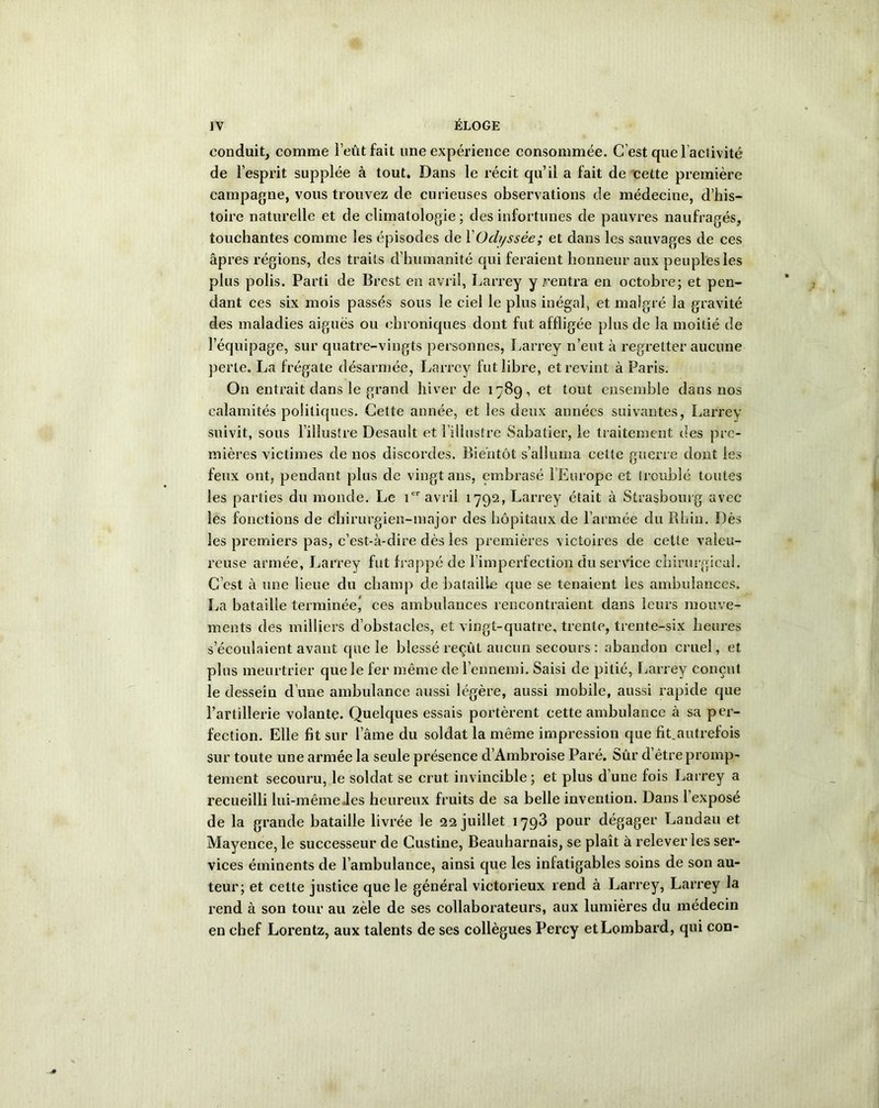 conduit, comme l’eut fait une expérience consommée. C’est quel activité de l’esprit supplée à tout. Dans le récit qu’il a fait de cette première campagne, vous trouvez de curieuses observations de médecine, d’his- toire naturelle et de climatologie ; des infortunes de pauvres naufragés, touchantes comme les épisodes de XOdyssée; et dans les sauvages de ces âpres régions, des traits d’humanité qui feraient honneur aux peuples les plus polis. Parti de Brest en avril, Larrey y rentra en octobre; et pen- dant ces six mois passés sous le ciel le plus inégal, et malgré la gravité des maladies aiguës ou chroniques dont fut affligée plus de la moitié de l’équipage, sur quatre-vingts personnes, Larrey n’eut à regretter aucune perte. La frégate désarmée, Larrey fut libre, et revint à Paris. On entrait dans le grand hiver de 1789, et tout ensemble dans nos calamités politiques. Cette année, et les deux années suivantes, Larrey suivit, sous l’illustre Desault et l’illustre Sabatier, le traitement des pre- mières victimes de nos discordes. Bientôt s’alluma cette guerre dont les feux ont, pendant plus de vingt ans, embrasé l’Europe et troublé toutes les parties du monde. Le 1er avril 1792, Larrey était à Strasbourg avec les fonctions de chirurgien-major des hôpitaux de l’armée du Rhin. Dès les premiers pas, c’est-à-dire dès les premières victoires de cette valeu- reuse armée, Larrey fut frappé de l’imperfection du service chirurgical. C’est à une lieue du champ de bataille que se tenaient les ambulances. La bataille terminée^ ces ambulances rencontraient dans leurs mouve- ments des milliers d’obstacles, et vingt-quatre, trente, trente-six heures s’écoulaient avant que le blessé reçût aucun secours : abandon cruel, et plus meurtrier que le fer même de l’ennemi. Saisi de pitié, Larrey conçut le dessein d’une ambulance aussi légère, aussi mobile, aussi rapide que l’artillerie volante. Quelques essais portèrent cette ambulance à sa per- fection. Elle fit sur lame du soldat la même impression que fit.autrefois sur toute une armée la seule présence d’Ambroise Paré. Sûr d être promp- tement secouru, le soldat se crut invincible; et plus d’une fois Larrey a recueilli lui-même des heureux fruits de sa belle invention. Dans 1 exposé de la grande bataille livrée le 22 juillet 1793 pour dégager Landau et Mayence, le successeur de Custine, Beauharnais, se plaît à relever les ser- vices éminents de l’ambulance, ainsi que les infatigables soins de son au- teur; et celte justice que le général victorieux rend à Larrey, Larrey la rend à son tour au zèle de ses collaborateurs, aux lumières du médecin en chef Lorentz, aux talents de ses collègues Percy et Lombard, qui con-