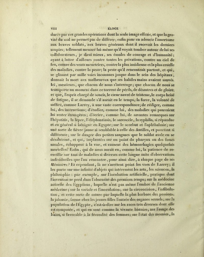 durée par ces grandes opérations dont la seule image effraie, et que la gra- vité clu mal ne permet pas de différer; enfin pour en adoucir l’amertume aux braves soldats, aux braves généraux dont il recevait les derniers soupirs ; tellement menacé lui-même qu’il voyait tomber autour de lui ses collaborateurs, je dirai mieux, ses émules de courage et d’humanité ; ayant g lutter d’ailleurs contre toutes les privations, contre un ciel de feu, contre des vents meurtriers, contre la plus insidieuse et la plus cruelle des maladies, contre la peste; la peste qu’il rencontrait partout, et qui, se glissant par mille voies inconnues jusque dans le sein des hôpitaux, donnait la mort aux malheureux que ses habiles mains avaient sauvés. Ici, messieurs, que chacun de nous s’interroge; que chacun de nous se transporte un moment dans ce torrent de périls, de désastres et de gloire; et que, l’esprit chargé de soucis, le cœur navré de tristesse, le corps brisé de fatigue, il se demande s’il aurait eu le temps, la force, la volonté de suffire, comme Larrey, à une vaste correspondance; de rédiger, comme lui, des instructions; d’étudier, comme lui, des maladies qui pouvaient lui rester étrangères; décrire, comme lui, de savautes remarques sur l’hépatitis, la lèpre, 1 ’éléphantiasis, le sarcocèle, la syphilis, si répandue et en général si bénigne en Egypte; sur le scorbut et l’ophthalmie; sur uné sorte de fièvre jaune si semblable à celle des Antilles, et pourtant si différente; sur le danger des petites sangsues que le soldat avale en se désaltérant, et qui, implantées sur un point du pharynx ou des fosses nasales, échappent à la vue, et causent des hémorrhagies quelquefois mortelles? Enfiu , qui de nous aurait eu, comme lui, la patience de re- cueillir sur tant de maladies si diverses cette longue suite d’observations individuelles que l’on rencontre , pour ainsi dire, à chaque page de ses Mémoires ? Et cependant, là ne s’arrêtent point les vues de Larrey; il les porte sur une infinité d’objets qui intéressent les arts, les sciences , la philosophie : par exemple, sur l’incubation artificielle, pratique dont l’invention se perd dans l’obscurité des premiers temps; sur la médecine actuelle des Egyptiens, laquelle n’est pas même l’ombre de l’ancienne médecine ; sur la variole et l’inoculation; sur la circoncision , l’infibula- tion , et cette sorte de suture par laquelle la plus barbare des passions, la jalousie , ferme chez les jeunes filles l’entrée des organes sexuels ; sur la population de l’Égypte , c’est-à-dire sur les races très diverses dont elle est composée , et qui en sont comme la vivante histoire; sur l’usage des bains, si favorable à la fécondité des femmes; sur l’état des momies, la