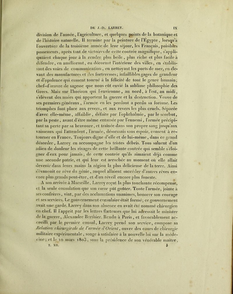 division de l’année, l'agriculture, et quelques points de la botanique et de l’histoire naturelle. Il termine par la peinture de l’Egypte, lorsqu’à l’ouverture de la troisième année de leur séjour, les Français, paisibles possesseurs, après tant de victoires de cette contrée magnifique, s’appli- quaient chaque jour à la rendre plus belle, plus riche et plus facile à défendre, en améliorant, en décorant l’intérieur des villes, en établis- sant des voies de communication , en nettoyant les ports de mer, en de- vant des manufactures et des forteresses; infaillibles gages de grandeur et d’opulence qui eussent tourné à la félicité de tout le genre humain; chef-d’œuvre de sagesse que nous eût envié la sublime philosophie des Grecs. Mais sur l’horizon qui l’environne, au nord, à l’est, au midi, s’élèvent des nuées qui apportent la guerre et la destruction. Veuve de ses premiers généraux , l’armée en les perdant a perdu sa fortune. Les triomphes font place aux revers, et aux revers les plus cruels. Séparée d’avec elle-même, affaiblie, défaite par l’ophthalmie, par le scorbut, par la peste , avant d’être même entamée par l’ennemi, l’armée précipi- tant sa perte par sa bravoure, et traînée dans son propre sang jusqu’aux vaisseaux qui l’attendent, l’armée, désormais sans espoir, consent à re- tourner en France. Toujours digne d’elle et de lui-même , dans ce grand désordre, Larrey en accompagne les tristes débris. Tous saluent d’un adieu de douleur les rivages de cette brillante contrée qui semble s’éloi- gner d’eux pour jamais; de cette contrée qu’ils aimaient déjà comme une seconde patrie, et qui leur est arrachée au moment où elle allait devenir dans leurs mains la région la plus délicieuse de la terre. Ainsi s’évanouit ce rêve du génie, auquel allaient succéder d’autres rêves en- core plus grands peut-être, et d’un réveil encore plus funeste. A son arrivée à Marseille, Larrey reçut la plus touchante récompense, et la seule consolation que son cœur pût goûter. Toute l’armée, jointe à ses confrères, vint, par des acclamations unanimes, honorer son courage et ses services. Le gouvernement consulaire était formé; ce gouvernement avait une garde. Larrey dans son absence en avait été nommé chirurgien en chef. 11 l’apprit par les lettres flatteuses que lui adressait le ministre de la guerre, Alexandre Berthier. Rendu à Paris , et favorablement ac- cueilli par le premier consul, Larrey prend son service, compose sa Relation chirurgicale de Varmée d'Orient, ouvre des cours de chirurgie militaire expérimentale , songe à satisfaire à la nouvelle loi sur la méde- cine; et le 10 mars i8o3, sous la présidence de son vénérable maître, t. xn. b
