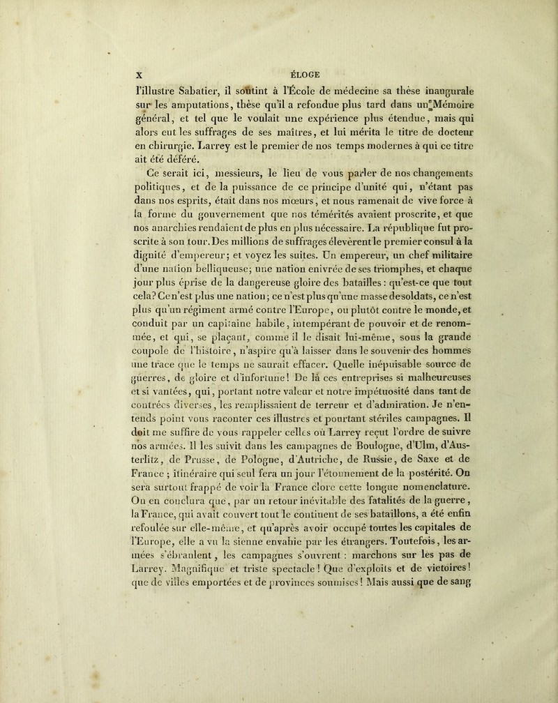 l’illustre Sabatier, il soutint à l’École de médecine sa thèse inaugurale sur les amputations, thèse qu’il a refondue plus tard dans un'Mémoire général, et tel que le voulait une expérience plus étendue, mais qui alors eut les suffrages de ses maîtres, et lui mérita le titre de docteur en chirurgie. Larrey est le premier de nos temps modernes à qui ce titre ait été déféré. Ce serait ici, messieurs, le lieu de vous parler de nos changements politiques, et de la puissance de ce principe d’unité qui, n’étant pas dans nos esprits, était dans nos mœurs, et nous ramenait de vive force à la forme du gouvernement que nos témérités avaient proscrite, et que nos anarchies rendaient de plus en plus nécessaire. La république fut pro- scrite à son tour. Des millions de suffrages élevèrent le premier consul à la dignité d’empereur; et voyez les suites. Un empereur, un chef militaire d’une nation belliqueuse; une nation enivrée de ses triomphes, et chaque jour plus éprise de la dangereuse gloire des batailles : qu’est-ce que tout cela? Ce n’est plus une nation; ce n’est plus qu’une masse de soldats, ce n’est plus qu’un régiment armé contre l’Europe, ou plutôt contre le monde,et conduit par un capitaine habile, intempérant de pouvoir et de renom- mée, et qui, se plaçant, comme il le disait lui-même, sous la grande coupole de l’histoire, n’aspire qu’à laisser dans le souvenir des hommes une trace que le temps ne sauixiit effacer. Quelle inépuisable source de guerres, de gloire et d’infortune! De là ces entreprises si malheureuses et si vantées, qui, portant notre valeur et notre impétuosité dans tant de contrées diverses, les remplissaient de terreur et d’admiration. Je n’en- tends point vous raconter ces illustres et pourtant stéi’iles campagnes. Il doit me suffire de vous rappeler celles où Larrey reçut l’ordre de suivre nos armées. Il les suivit dans les campagnes de Boulogne, d’Ulm, d’Aus- terlitz, de Prusse, de Pologne, d’Autriche, de Russie, de Saxe et de Fi ance ; itinéraire qui seul fera un jour l’étonnement de la postérité. On sera surtout frappé de voir la France clore cette longue nomenclature. On en conclura que, par un retour inévitable des fatalités de la guerre, la France, qui avait couvert tout le continent de ses bataillons, a été enfin refoulée sur elle-même, et qu’après avoir occupé toutes les capitales de l’Europe, elle a vu la sienne envahie par les étrangers. Toutefois, les ar- mées s'ébranlent, les campagnes s’ouvrent : marchons sur les pas de Larrey. Magnifique et triste spectacle! Que d’exploits et de victoires ! que de villes emportées et de provinces soumises ! Mais aussi que de sang
