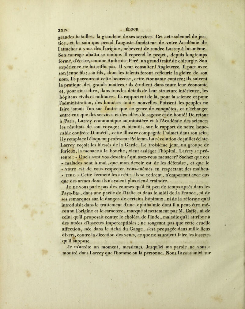 grandes batailles, la grandeur de ses services. Cet acte solennel de jus- tice, et le soin que prend l’auguste fondateur de votre Académie de l’attacher à vous dès l’origine, achèvent de rendre Larrey à lui-même. Son courage abattu se ranime. Il reprend le projet, depuis longtemps formé, d’écrire, comme Ambroise Paré, un grand traité de chirurgie. Son expérience ne lui suffit pas. Il veut consulter l’Angleterre. Il part avec son jeune fils; son fils , dont les talents feront refleurir la gloire de son nom. Us parcourent cette heureuse, cette étonnante contrée; ils suivent la pratique des grands maîtres : ils étudient dans toute leur économie et, pour ainsi dire, dans tous les détails de leur structure intérieure, les hôpitaux civils et militaires. Ils rapportent de là, pour la science et pour l’administration, des lumières toutes nouvelles. Puissent les peuples ne faire jamais l'un sur l’autre que ce genre de conquêtes, et n’échanger entre eux que des services et des idées de sagesse et de bonté! De retour à Paris, Larrey communique au ministère et à l’Académie des sciences les résultats de son voyage; et bientôt, sur le rapport de notre hono- rable confrère Duméril, cette illustre compagnie l’admet dans son sein; il y remplace l’éloquent professeur Pelletan. La révolution de juillet éclate. Larrey reçoit les blessés de la Garde. Le troisième jour, un groupe de furieux, la menace à la bouche , vient assiéger l’hôpital. Larrey se pré- sente : « Quels sont vos desseins? qui osez-vous menacer? Sachez que ces « malades sont à moi, que mon devoir est de les défendre , et que le » vôtre est de vous respecter vous-mêmes en respectant des malheu- » reux. » Cette fermeté les arrête; ils se retirent, n’emportant avec eux que des armes dont ils n’avaient plus rien à craindre. Je ne vous parle pas des courses qu’il fit peu de temps après dans les Pays-Bas, dans une partie de l’Italie et dans le midi de la France, ni de ses remarques sur le danger de certains hôpitaux , ni de la réforme qu’il introduisit dans le traitement d’une ophthalmie dont il a peut-être mé- connu l’origine et le caractère, marqué si nettement parM. Caffe, ni de celui qu’il proposait contre le choléra de l’Inde, maladie qu’il attribue à des nuées d’insectes imperceptibles ; ne songeant pas que cette cruelle affection, née dans le delta du Gange, s’est propagée dans mille lieux divers, contre la direction des vents, ce que ne sauraient faire les insectes qu’il suppose. Je m’arrête un moment, messieurs. Jusqu’ici ma parole ne vous a montré dans Larrey que l’homme ou la personne. Nous l’avons suivi sur