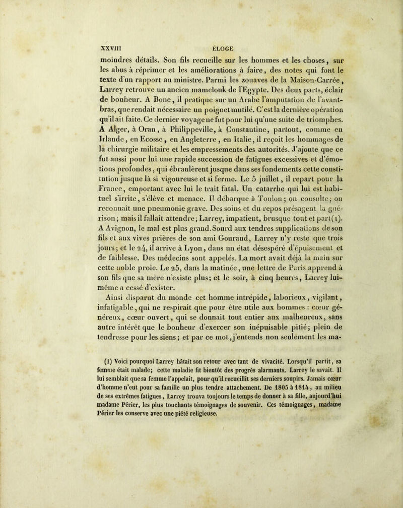 moindres détails. Son fils recueille sur les hommes et les choses, sur les abus à réprimer et les améliorations à faire, des notes qui font le texte d’un rapport au ministre. Parmi les zouaves de la Maison-Carrée , Larrey retrouve un ancien mamelouk de l’Egypte. Des deux parts, éclair de bonheur. A Bone, il pratique sur un Arabe l’amputation de l’avant- bras, que rendait nécessaire un poignet mutilé. C’estla dernière opération qu’il ait faite. Ce dernier voyage ne fut pour lui qu’une suite de triomphes. A Alger, à Ox'an, à Philippeville, à Çonstantine, partout, comme eu Irlande, en Ecosse , en Angleterre , en Italie, il reçoit les hommages de la chirurgie militaire et les empressements des autorités. J’ajoute que ce fut aussi pour lui une rapide succession de fatigues excessives et d’émo- tions profondes, qui ébranlèrent jusque dans ses fondements cette consti- tution jusque là si vigoureuse et si ferme. Le 5 juillet, il repart pour la France, emportant avec lui le trait fatal. Un catarrhe qui lui est habi- tuel s’irrite, s’élève et menace. Il débarque à Toulon; on consulte; on reconnaît une pneumonie grave. Des soins et du repos présagent la gué- rison; mais il fallait attendre; Larrey, impatient, brusque tout et part(i). A Avignon, le mal est plus grand. Sourd aux tendres supplications de son fils et aux vives prières de son ami Gouraud, Larrey n’y reste que trois jours; et le 24, il arrive à Lyon, dans un état désespéré d’épuisement et de faiblesse. Des médecins sont appelés. La mort avait déjà la main sur cette noble proie. Le 25, dans la matinée, une lettre de Paris apprend à son fils que sa mère n’existe plus; et le soir, à cinq heures, Larrey lui- même a cessé d’exister. Ainsi disparut du monde cet homme intrépide, laborieux, vigilant, infatigable, qui ne respirait que pour être utile aux hommes : cœur gé- néreux, cœur ouvert, qui se donnait tout entier aux malheureux, sans autre intérêt que le bonheur d’exercer son inépuisable pitié; plein de tendresse pour les siens; et par ce mot,j’entends non seulement les ma- lt) Voici pourquoi Larrey hâtait son retour avec tant de vivacité. Lorsqu’il partit, sa femme était malade; cette maladie fit bientôt des progrès alarmants. Larrey le savait. Il lui semblait que sa femme l’appelait, pour qu’il recueillît ses derniers soupirs. Jamais cœur d’homme n’eut pour sa famille un plus tendre attachement. De 1805 à 181A, au milieu de ses extrêmes fatigues, Larrey trouva toujours le temps de donner à sa fille, aujourd’hui madame Périer, les plus touchants témoignages de souvenir. Ces témoignages, madame Périer les conserve avec une piété religieuse.