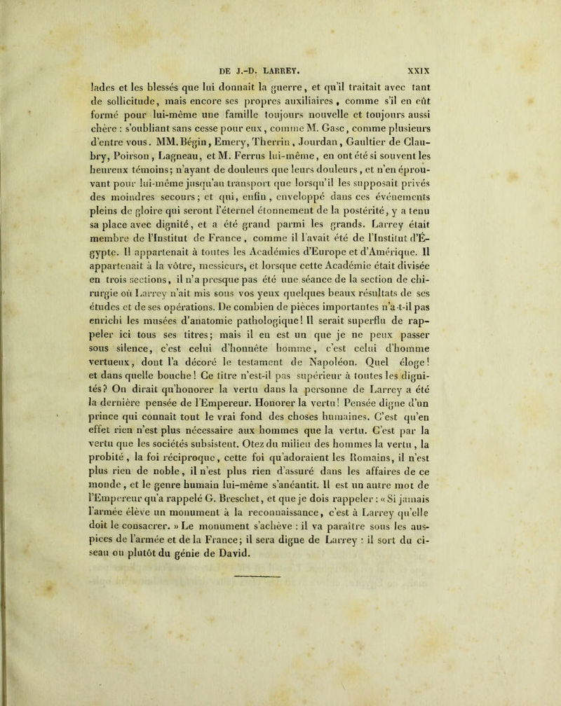 lades et les blessés que lui donnait la guerre, et qu’il traitait avec tant de sollicitude, mais encore ses propres auxiliaires, comme s’il en eût formé pour lui-même une famille toujours nouvelle et toujours aussi chère : s’oubliant sans cesse pour eux, comme M. Gasc, comme plusieurs d’entre vous. MM.Bégin, Emery, Therriu, Jourdan , Gaultier de Clau- bry, Poirson , Lagneau, etM. Ferrus lui-même, en ont été si souvent les heureux témoins; n’ayant de douleurs que leurs douleurs, et n’en éprou- vant pour lui-même jusqu’au transport que lorsqu’il les supposait privés des moindres secours; et qui, enfin, enveloppé dans ces événements pleins de gloire qui seront l’éternel étonnement de la postérité, y a tenu sa place avec dignité, et a été grand parmi les grands. Larrey était membre de l’Institut de Frauce , comme il l’avait été de l’Institut d’É- gypte. Il appartenait à toutes les Académies d’Europe et d’Amérique. Il appartenait à la vôtre, messieurs, et lorsque cette Académie était divisée en trois sections, il n’a presque pas été une séance de la section de chi- rurgie où Larrey n’ait mis sous vos yeux quelques beaux résultats de ses études et de ses opérations. De combien de pièces importantes n’a-t-il pas enrichi les musées d’anatomie pathologique! Il serait superflu de rap- peler ici tous ses titres; mais il en est un que je ne peux passer sous silence, c’est celui d’honnête homme, c’est celui d’homme vertueux, dont l’a décoré le testament de Napoléon. Quel éloge! et dans quelle bouche ! Ce titre n’est-il pas supérieur à toutes les digni- tés? On dirait qu’honorer la vertu dans la personne de Larrey a été la dernière pensée de l’Empereur. Honorer la vertu! Pensée digne d’un prince qui connaît tout le vrai fond des choses humaines. C’est qu’en effet rien n’est plus nécessaire aux hommes que la vertu. C’est par la vertu que les sociétés subsistent. Otez du milieu des hommes la vertu , la probité , la foi réciproque, cette foi qu’adoraient les Romains, il n’est plus rien de noble, il n’est plus rien d’assuré dans les affaires de ce monde, et le genre humain lui-même s’anéantit. Il est un autre mot de l’Empereur qu’a rappelé G. Breschet, et que je dois rappeler : « Si jamais l’armée élève un monument à la reconnaissance, c’est à Larrey qu’elle doit le consacrer. » Le monument s’achève : il va paraître sous les aus- pices de l’armée et de la France; il sera digne de Larrey : il sort du ci- seau ou plutôt du génie de David.
