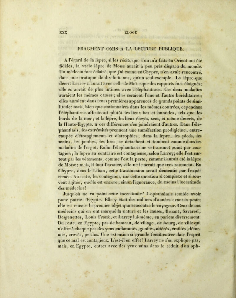 FRAGMENT OMIS A LA LECTURE PUBLIQUE. A l’égard de la lèpre, si les récits cpie l’on m’a faits en Orient ont été fidèles, la vraie lèpre de Moïse aurait à peu près disparu du monde. Un médecin fort éclairé, que j’ai connu en Chypre, n’en avait rencontré, dans une pratique de dix-huit ans, qu’un seul exemple. La lèpre que décrit Larrey n’aurait avec celle de Moïse que des rapports fort éloignés ; elle en aurait de plus intimes avec l’éléphantiasis. Ces deux maladies auraient les mêmes causes ; elles seraient l’une et l’autre héréditaires; elles auraient dans leurs premières apparences de grands points de simi- litude; mais, bien que stationnaires dans les mêmes contrées, cependant l’éléphantiasis affecterait plutôt les lieux bas et humides, tels que les bords de la mer ; et la lèpre, les lieux élevés, secs, et même déserts, de la Haute-Egypte. A ces différences s’en joindraient d’autres. Dans l’élé— phantiasis, les extrémités prennent une tuméfaction prodigieuse, entre- coupée d’étranglements et d’atrophies; dans la lèpre, les pieds, les mains, les jambes, les bras, se détachent et tombent comme dans les maladies de l’ergot. Enfin l’éléphantiasis ne se transmet point par con- tagion ; la lèpre au contraire est contagieuse, selon Larrey; elle l’est sur- tout par les vêtements, comme l’est la peste, comme l’aurait été la lèpre de Moïse ; mais, il faut l’avouer, elle ne le serait que très rarement. Eu Chypre, dans le Liban, cette transmission serait démentie par l'expé- rience. Au reste, les contagions, sur cette question si complexe et si sou- vent agitée , quelle est encore , sinon l’ignorance, du moins l'incertitude des médecins ! Jusqu’où ne va point celte incertitude? L’ophlhalmie semble avoir pour patrie l’Egypte. Elle y était des milliers d’années avant la peste; elle est encore le premier objet que rencontre le voyageur. Ceux de nos médecins qui en ont. marqué la nature et les causes, Bruant, Savaresi, Dcsgenettes, Louis Frank, et Larrey'lui-même, en parlent diversement. Du reste, en Egypte, pas de hameau, de village, de bourg, de ville qui n’offre à chaque pas des yeux enflammés, gonflés,altérés, éraillés, défor- més, crevés, perdus. Une extension si grande ferait entrer dans l’esprit que ce mal est contagieux. L’est-il en effet? Larrey ne s’eu explique pas; mais, en Egypte, entrez avec des yeux sains dans le réduit d’un oph-