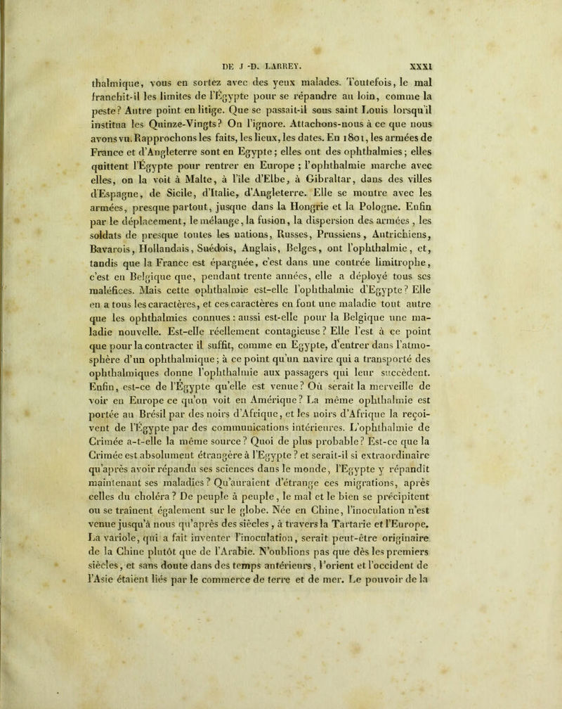 thalmique, vous en sortez avec des yeux malades. Toutefois, le mal franchit-il les limites de l’Egypte pour se répandre au loin, comme la peste? Autre point en litige. Que se passait-il sons saint Louis lorsqu’il institua les Quinze-Vingts? On l’ignore. Attachons-nous à ce que nous avons vu. Rapprochons les faits, les lieux, les dates. En 1801, les armées de France et d’Angleterre sont en Egypte ; elles ont des ophthalmies ; elles quittent l’Égypte pour rentrer en Europe ; l’ophthalmie marche avec elles, on la voit à Malte, à l'ile d’Elbe, à Gibraltar, dans des villes d'Espagne, de Sicile, d’Italie, d’Angleterre. Elle se montre avec les armées, presque partout, jusque dans la Hongrie et la Pologne. Enfin par le déplacement, le mélange, la fusion, la dispersion des armées , les soldats de presque toutes les nations, Russes, Prussiens, Autrichiens, Bavarois, Hollandais, Suédois, Anglais, Belges, ont l’ophthalmie, et, tandis que la France est épargnée, c’est dans une contrée limitrophe, c’est en Belgique que, pendant trente années, elle a déployé tous scs maléfices. Mais cette ophthalmie est-elle l’ophthalmie d’Egypte? Elle en a tous les caractères, et ces caractères en font une maladie tout autre que les ophthalmies connues : aussi est-elle pour la Belgique une ma- ladie nouvelle. Est-elle réellement contagieuse ? Elle l’est à ce point que pour la contracter il suffit, comme en Egypte, dentrer dans l’atmo- sphère d’un ophthalmique ; à ce point qu’un navire qui a transporté des ophthalmiques donne l’ophthalmie aux passagers qui leur succèdent. Enfin, est-ce de l’Egypte qu’elle est venue? Où serait la merveille de voir en Europe ce qu’on voit en Amérique? La même ophthalmie est portée au Brésil par des noirs d’Afrique, et les noirs d’Afrique la reçoi- vent de l’Egypte par des communications intérieures. L’ophthalmie de Crimée a-t-elle la même source? Quoi de plus probable? Est-ce que la Crimée est absolument étrangère à l’Egypte ? et serait-il si extraordinaire qu'après avoir répandu ses sciences dans le monde, l’Egypte y répandît maintenant ses maladies ? Qu’auraient d’étrange ces migrations, après celles du choléra ? De peuple à peuple, le mal et le bien se précipitent ou se traînent également sur le globe. Née en Chine, l’inoculation u’est venue jusqu’à nous qu’après des siècles , à traversla Tartarie et l’Europe. La variole, qui a fait inventer l’inoculation, serait peut-être originaire de la Chine plutôt que de l’Arabie. N’oublions pas que dès les premiers siècles, et sans doute dans des temps antérieurs, l’orient et l’occident de l’Asie étaient liés par le commerce de terre et de mer. Le pouvoir de la