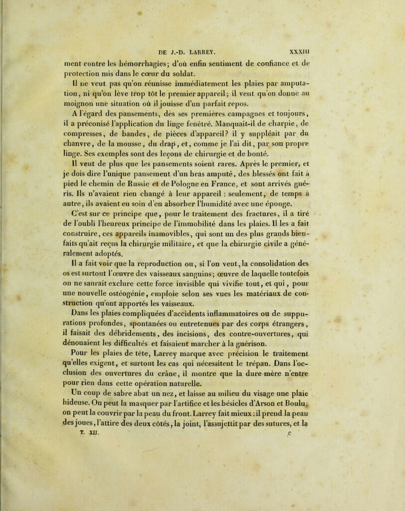 ment contre les hémorrhagies; d’où enfin sentiment de confiance et de protection mis dans le cœur du soldat. Il ne veut pas qu’on réunisse immédiatement les plaies par amputa- tion, ni qu’on lève trop tôt le premier appareil ; il veut qu’on donne au moignon une situation où il jouisse d’un parfait repos. A l'égard des pansements, dès ses premières campagnes et toujours, il a préconisé l’application du linge fenêtré. Manquait-il de charpie, de compresses, de bandes, de pièces d’appareil? il y suppléait par du chanvre, de la mousse, du drap, et, comme je l’ai dit, par son propre linge. Ses exemples sont des leçons de chirurgie et de bonté. Il veut de plus que les pansements soient rares. Après le premier, et je dois dire l’unique pansement d’un bras amputé, des blessés ont fait à pied le chemin de Russie et de Pologne en France, et sont arrivés gué- ris. Ils n’avaient rien changé à leur appareil : seulement, de temps à autre, ils avaient eu soin d’en absorber l’humidité avec une éponge. C’est sur ce principe que, pour le traitement des fractures, il a tiré de l’oubli l’heureux principe de l’immobilité dans les plaies. Il les a fait construire, ces appareils inamovibles, qui sont un des plus grands bien- faits qu’ait reçus la chirurgie militaire, et que la chirurgie civile a géné- ralement adoptés. Il a fait voir que la reproduction ou, si l’on veut, la consolidation des os est surtout l’œuvre des vaisseaux sanguins ; œuvre de laquelle toutefois on ne saurait exclure cette force invisible qui vivifie tout, et qui, pour une nouvelle ostéogénie, emploie selon ses vues les matériaux de con- struction qu’ont apportés les vaisseaux. Dans les plaies compliquées d’accidents inflammatoires ou de suppu- rations profondes, spontanées ou entretenues par des corps étrangers, il faisait des débridements, des incisions, des contre-ouvertures, qui dénouaient les difficultés et faisaient marcher à la guérison. Pour les plaies de tête, Larrey marque avec précision le traitement qu elles exigent, et surtout les cas qui nécessitent le trépan. Dans l’oc- clusion des ouvertures du crâne, il montre que la dure mère n’entre pour rien dans cette opération naturelle. Un coup de sabre abat un nez, et laisse au milieu du visage une plaie hideuse. On peut la masquer par l’artifice et les bésicles d’Arson et Boulu; on peut la couvrir par la peau du front. Larrey fait mieux : il prend la peau des joues, l’attire des deux côtés, la joint, l’assujettit par des sutures, et la T. XII. ' c