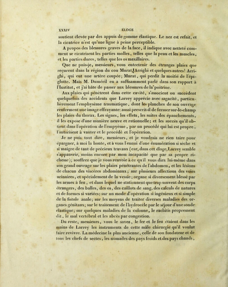 soutient élevée par des appuis de gomme élastique. Le nez est refait, et la cicatrice n’est qu’une ligne à peine perceptible. A propos des blessures graves de la face, il indique avec netteté com- ment se cicatrisent les parties molles, telles que la peau et les muscles, et les parties dures, telles que les os maxillaires. Que ne puis-je, messieurs, vous entretenir des étranges plaies que reçurent dans la région du cou Murat,[Arrighi et quelques autres! Arri- ghi, qui eut une artère coupée; Murat, qui perdit la moitié de l’épi- glotte. Mais M. Duméril en a suffisamment parlé dans son rapport à l’Institut, et j’ai hâte de passer aux blessures de la’poitrine. Aux plaies qui pénètrent dans cette cavité, s’associent ou succèdent quelquefois des accidents que Larrey apprécie avec sagacité, particu- lièrement l’emphysème traumatique, dont les planches de son ouvrage renferment une image effrayante: aussi prescrit-il de fermersur-le-champ les plaies du thorax. Les signes, les effets, les suites des épanchements, il les expose d’une manière neuve et rationnelle; et les succès qu’il ob- tient dans l'opération de l’empyème , par un procédé qui lui est propre , l’autorisent à vanter et le procédé et l’opération. Je ne puis tout dire, messieurs, et je voudrais ne rien taire pour épargner, à moi la honte, et à vous l ennui d’une énumération si sèche et si maigre de tant de précieux travaux (car, dans cet éloge,Larrey semble s’appauvrir, moins encore par mon incapacité que par sa propre ri- chesse); souffrez que je vous renvoie à ce qu'il vous dira lui-même dans son grand ouvrage sur les plaies pénétrantes de l’abdomen, et les lésions de chacun des viscères abdominaux; sur plusieurs affections des voies urinaires, et spécialement de la vessie ; organe si diversement blessé par les armes à feu , et dans lequel ne stationnent que trop souvent des corps étrangers, des balles, des os, des caillots de sang, des calculs de natures et de formes si variées; sur un mode d’opération si ingénieux et si simple de la fistule anale; sur les moyens de traiter diverses maladies des or- ganes génitaux; sur le traitement de l’hydrocèle par le séjour d’une sonde élastique; sur quelques maladies de la colonne, le rachitis proprement dit, le mal vertébral et les abcès par congestion. Du reste, messieurs, vous le savez, le fer et le feu étaient dans les mains de Larrey les instruments de cette mâle chirurgie qu’il voulut faire revivre. La médecine la plus ancienne, celle de son fondateur et de tous les chefs de sectes , les nomades des pays froids et des pays chauds,