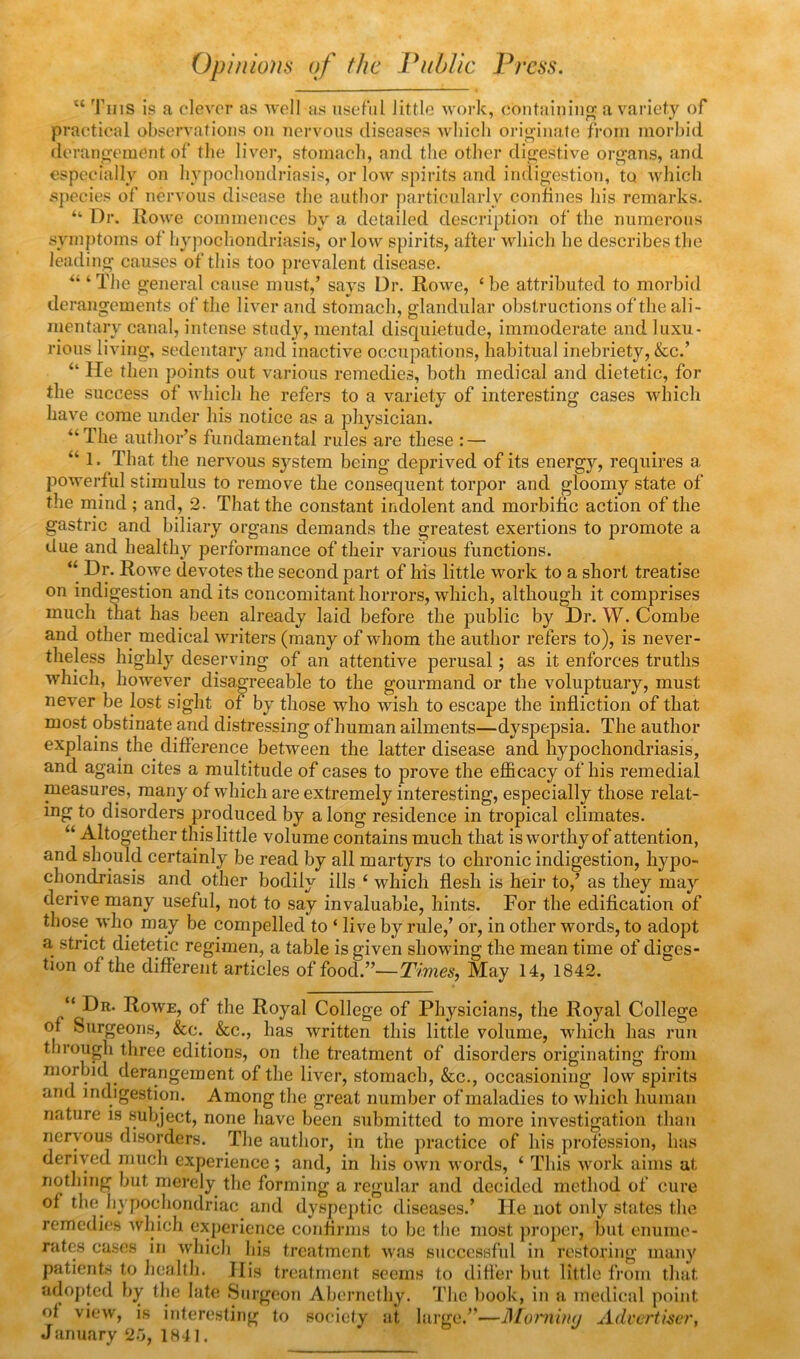 Opinions of the Public Press. “ 'fins is a clever as well us useful little woi’k, coutaiuiu® a vai’iety of practical observations on uei’vous diseases which orij^iiiafe from morbid derauo-ement of the liver, stomach, and the other dij^estive organs, and especially on hypochondi-iasis, or low spirits and indigestion, to which sj)ecies of nervous disease the author particularly confines his remarks. “ Dr. Rowe commences by a detailed description of the numerous symptoms of hypochondriasis, or low spirits, after which he describes the leading causes of this too prevalent disease. ‘The general cause must,’ says Dr. Rowe, ‘be attributed to morbid derangements of the liver and stomach, glandular obstructions of the ali- mentary canal, intense study, mental disquietude, immoderate and luxu- rious living, sedentary and inactive occupations, habitual inebriety, &c.’ “ He then points out various remedies, both medical and dietetic, for the success of which he refers to a variety of interesting cases which have come under his notice as a physician. “The author’s fundamental rules are these : — “ 1. That the nervous system being deprived of its energy, requires a powerful stimulus to remove the consequent torpor and gloomy state of the mind ; and, 2. That the constant indolent and morbific action of the gastric and biliary organs demands the greatest exertions to promote a due and healthy performance of their various functions. “ Dr. Rowe devotes the second part of his little work to a short treatise on indigestion and its concomitant horrors, which, although it comprises much that has been already laid before the public by Dr. W. Combe and other medical writers (many of whom the author refers to), is never- theless highly deserving of an attentive perusal; as it enforces truths which, however disagreeable to the gourmand or the voluptuary, must never be lost sight of by those who wish to escape the infliction of that most obstinate and distressing of human ailments—dyspepsia. The author explains the^ difference between the latter disease and hypochondriasis, and again cites a multitude of cases to prove the efficacy of his remedial measures, many of which are extremely interesting, especially those relat- ing to disorders produced by a long residence in tropical climates. “ Altogether this little volume contains much that is worthy of attention, and should certainly be read by all martyrs to chronic indigestion, hypo- chondriasis and other bodily ills ‘ which flesh is heir to,’ as they may derive many useful, not to say invaluable, hints. For the edification of those who ma,y be compelled to ‘ live by rule,’ or, in other words, to adopt a strict dietetic regimen, a table is given showing the mean time of diges- tion of the different articles of food.”—Times, May 14, 1842. “ Dr. Rowe, of the Royal College of Physicians, the Royal College of Surgeons, &c. ^ &c., has written this little volume, which has run through three editions, on the treatment of disorders originating from morbid derangement of the liver, stomach, &c., occasioning low spirits and indigestion. Among the great number of maladies to which human nature is subject, none have been submitted to more investigation than nervous disorders. The author, in the practice of his profession, has derived much experience; and, in his own words, ‘ This work aims at nothing but merely the forming a regular and decided method of cure of the hypochondriac and dyspeptic diseases.’ He not only states the remedies Avhich experience confirms to be tlie most proper, but enume- rates cases in which his treatment was successful in restoring many patients to liealth. His treatment seems to difi’er but little from that adopted by the late Surgeon Abcrncthy. The book, in a medical point of view, is interesting to society at large.’’—JHoniuui Advertiser, January 2.5, 1H41.