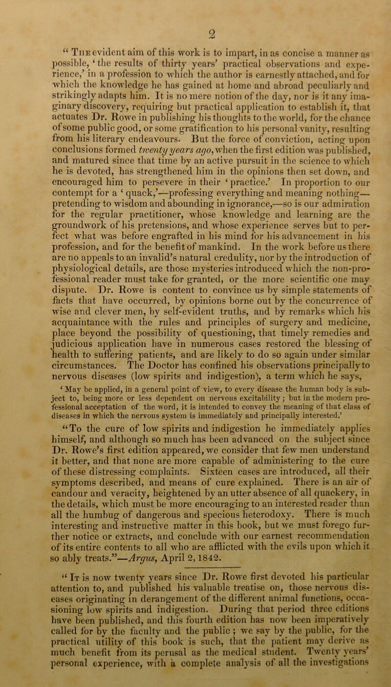 “ The evident aim of this work is to impart, in as concise a manner as j)ossibIe, ‘ tlie results of thirty years’ practical observations and expe- rience,’ in a profession to which the author is earnestly attached, and for which the knowledge he has gained at home and abroad peculiarly and strikingly adapts him. It is no mere notion of the day, nor is it any ima- ginary discovery, requiring but practical application to establish it, that actuates Dr. Rowe in publishing his thoughts to the world, for the chance of some public good, or some gratification to his personal vanity, resulting from his literary endeavours. But the force of conviction, acting upon conclusions formed twenty years when the first edition was puldished, and matured since that time by an active pursuit in the science to which he is devoted, has strengthened him in the opinions then set down, and encouraged him to persevere in their ‘ practice.’ In proportion to our contempt for a ‘ quack,’—professing everything and meaning nothing— pretending to wisdom and abounding in ignorance,—so is our admiration for the regular practitioner, whose knowdedge and learning are the groundwork of his pretensions, and whose experience serves but to per- fect what was before engrafted in his mind for his advancement in his profession, and for the benefit of mankind. In the work before us there are no appeals to an invalid’s natural credulity, nor by the introduction of physiological details, are those mysteries introduced wdiich the non-pro- fessional reader must take for granted, or the more scientific one may dispute. Dr. Rowe is content to convince us by simple statements of facts that have occurred, by opinions borne out by the concurrence of wise and clever men, by self-evident truths, and by remarks which his acquaintance with the rules and principles of surgery and medicine, place beyond the possibility of questioning, that timely remedies and judicious application have in numerous cases restored the blessing of health to suffering patients, and are likely to do so again under similar circumstances. The Doctor has confined his observations principally to nervous diseases (low spirits and indigestion), a term which he says, ‘ May be applied, in a general point of view, to every disease the human body is sub- ject to, beiug more or less dependent on nervous excitability; but in the modem pro- fessional acceptation of the word, it is intended to convey the meaning of that class of diseases in which the nervous system is immediately and principally interested.’ “ To the cure of low spirits and indigestion he immediately applies himself, and although so much has been advanced on the subject since Dr. Rowe’s first edition appeared, we consider that few men understand it better, and that none are more capable of administering to the cure of these distressing complaints. Sixteen cases are introduced, all their symptoms described, and means of cure explained. There is an air of candour and veracity, heightened by an utter absence of all quackery, in the details, which must be more encouraging to an interested reader than all the humbug of dangerous and specious heterodoxy. There is much interesting and instructive matter in this book, but we must forego fur- ther notice or extracts, and conclude with our earnest recommendation of its entire contents to all who are afflicted with the evils upon which it so ably treats.”—Argus, April 2,1842. “ It is now twenty years since Dr. Rowe first devoted his particular attention to, and published his valuable treatise on, those nervous dis- eases originating in derangement of the different animal functions, occa- sioning low spirits and indigestion. During that period three editions have been published, and this fourth edition has now been imperatively called for by the faculty and the public ; we say by the public, for the practical utility of this book is such, that the patient may derive as much benefit from its perusal as the medical student. Twenty years’ personal experience, with a complete analysis of all the investigations
