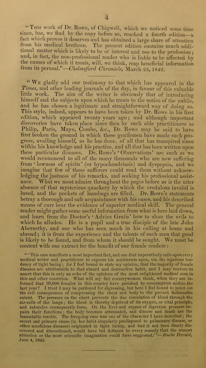 “ This work of Dr. Rowe, of Chigwell, wliicli we noticed some time since, lias, we find by tlie copy before us, readied a fourth edition—a fact which jiroyes it deserves and has obtained a large share of attention from his medical brethren. The present edition contains much addi- tional matter which is likely to be ol interest and use to the profession; and, in fact, the non-professional reader who is liable to be affected by the causes of which it treats, will, we think, reaj) beneficial information from its perusal.”—Chelmsford Chronicle, March 25, 1842. “ We gladly add our testimony to that which has appeared in the Times, and other leading journals of the day, in favour of this valuable little work. The aim of the writer is obviously that of introducing himself and the subjects upon which he treats to the notice of the public, and he has chosen a legitimate and straightforward way of doing so. This style, indeed, appears to have been taken by Dr, Rowe in his first edition, which appeared twenty years ago; and although important discoveries have taken place since then by such able practitioners as Philip, Paris, Mayo, Combe, &c.. Dr. Rowe may be said to have first broken the ground in which these gentlemen have made such pro- gress, availing himself, as he has done, of all that has transpired since within his knowledge and his practice, and all that has been written upon these particular diseases. Dr. Rowe’s ‘ Observations’ are such as we would recommend to all of the many thousands who are now suffering from ‘ lowness of spirits ’ (or hypochondriasis) and dyspepsia, and we imagine that few of those sufferers could read them without acknow- ledging the justness of his remarks, and seeking his professional assist- ance. What we most admire throughout the pages before us is the utter absence of that mysterious quackery by which the credulous invalid is lured, and the pockets of humbugs are filled. Dr. Rowe’s statements betray a thorough and safe acquaintance with his cases, and his described means of cure bear the evidence of superior medical skill. The general reader might gather some useful information from what is here laid down, and learn from the Doctor’s ‘ Advice Gratis’ how to shun tire evils to which he alludes. He is a pupil and a true disciple of the late John Abernethy, and one who has seen much in his calling at home and abroad; it is from the experience and the talents of such men that good is likely to be found, and from whom it should be sought. We must be content with one extract for the benefit of our female readers : “ ‘ This case manifests a most important fact, and one that imperatively calls upon every medical writer and practitioner to express his sentiments upon, viz. the injurious ten- dency of tight lacing; for I feel bound to state my opinion, that the majority of female diseases are attributable to that absurd and destructive habit, and I may venture to assert that this is only an echo of the opinions of the most enlightened medical men in this and other countries. What will mj' fair countrywomen think, when they are in- formed that 39,000 females in this country have perished by consumption within the last year? I trust I may be pardoned for digressing, but here I feel bound to point out the evil consequences of compressing the chest and body to the present fashionable extent. The pressure on the chest prevents the due circulation of blood through the air-cells of the lungs; the blood is thereby deprived of its oxygen, or vital principle, and tubercles consequently form. On the liver and organs of digestion pressure im- pairs their functions; the body becomes attenuated, and disease and death are the lamentable results. The foregoing case was one of the character I have described; the secret and primary cause (in her habit singularly predisposed to pulmonary disease, or other scrofulous diseases) originated in tight lacing, and had it not been timely dis- covered and discontinued, would have bid defiance to every remedy that tlie utmost attention or the most scientific imagination could have suggested.’”—Buclts Heiald, June 4, 1842.