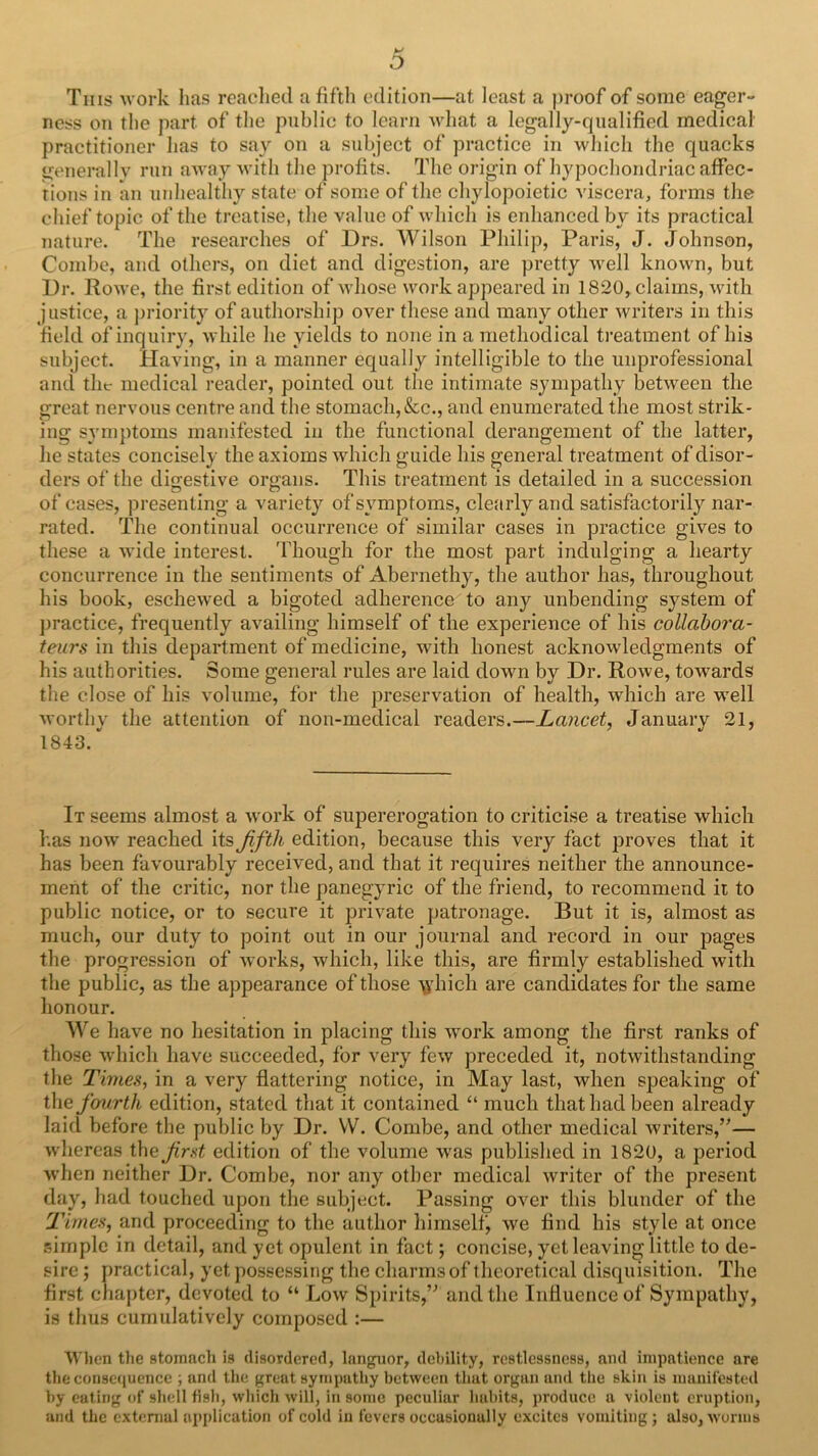 o Tins uork has readied a fifth edition—at least a proof of some eager- ness on tlie part of tlie public to learn what a legally-qualified medical practitioner has to say on a subject of practice in which the quacks generally run away Avith the profits. The origin of hypochondriac affec- tions in an unhealthy state of some of the chylopoietic viscera, forms the chief topic of the treatise, the value of which is enhanced by its practical nature. The researches of Drs. Wilson Philip, Paris, J. Johnson, Combe, and others, on diet and digestion, are pretty Avell known, but Dr. Rowe, the first edition of whose work appeared in 1820, claims, with justice, a jiriority of authorship over these and many other writers in this field of inquiry, while he yields to none in a methodical ti'eatment of his subject. Having, in a manner equally intelligible to the unprofessional and the medical reader, pointed out the intimate sympathy between the great nervous centre and the stomach, &c., and enumerated the most strik- ing symptoms manifested in the functional derangement of the latter, he states concisely the axioms which guide his general treatment of disor- ders of the digestive organs. This treatment is detailed in a succession of cases, presenting a variety of symptoms, clearly and satisfactorily nar- rated, The continual occurrence of similar cases in practice gives to these a wide interest. 'Fhough for the most part indulging a hearty concurrence in the sentiments of Abernethy, the author has, throughout his book, eschewed a bigoted adherence to any unbending system of practice, frequently availing himself of the experience of his collaboi'a- teurs in this department of medicine, with honest acknowledgments of his authorities. Some general rules are laid down by Dr. RoAve, towards the close of his volume, for the preservation of health, which are well Avorthy the attention of non-medical readers.—Lancet, January 21, 1843.'' It seems almost a Avork of supererogation to criticise a treatise which has now reached its Jifth edition, because this very fact proves that it has been favourably received, and that it requires neither the announce- ment of the critic, nor the panegyric of the friend, to recommend it to public notice, or to secure it private patronage. But it is, almost as much, our duty to point out in our journal and record in our pages the progression of Avorks, which, like this, are firmly established Avitli the public, as the appearance of those 'Vi’hich are candidates for the same honour. We have no hesitation in placing this Avork among the first ranks of those AA’hich have succeeded, for very feAV preceded it, notAvithstanding the Times, in a very flattering notice, in May last, when speaking of the fourth edition, stated that it contained “ much that had been already laid before the public by Dr. W. Combe, and other medical Avriters,’'— vvdiereas the first edition of the volume Avas published in 1820, a period Avhen neither Dr. Combe, nor any other medical Avriter of the present day, had touched upon the subject. Passing OA^er this blunder of the Times, and proceeding to the author himself, we find his style at once simple in detail, and yet opulent in fact; concise, yet leaving little to de- sire ; practical, yet possessing the charms of theoretical disquisition. The first chapter, devoted to “ Loav Spirits,’^ and the Influence of Sympathy, is thus cumulatively composed :— ■When the stomneh is disordered, languor, debility, restlessness, and impatience are the consequence ; and the great sympathy between that organ and the skin is manifested by eating of sliell fisli, wliich Avill, in some peculiar habits, produce a violent eruption, and the extenial api)Iication of cold in fevers occasionally excites vomiting ; also, worms