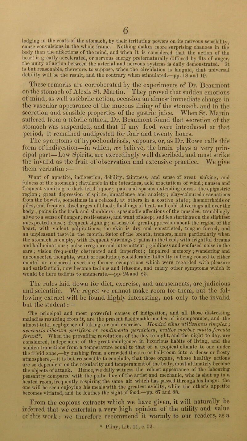 lodging in the coats of the stomach, by tlieir irritating powers on its nervous sensibility, cause convulsions in the whole frame. Nothing makes more surprising chan?es in the body than the aftections of the mind, and when it is considered that the action of the heart is greatly accelerated, or nervous energy preternaturally diffused by fits of anger, the unity of action between the arterial and nervous systems is daily demonstrated. It is but reasonable, therefore, to suppose, when the circulation is languid, that universal debility will be the result, and the contrary when stimulated.—pp. 18 and l‘J. These remarks are corroborated by tlie experiments of Dr. Beaumont on the stomach of Alexis St. Martin. They proved that sudden emotions of mind, as well asfebrile action, occasion an almost immediate change in the vascular appearance of the mucous lining of the stomach, and in the secretion and sensible properties of the gastric juice. When St. Martin suffered from a febrile attack, Dr. Beaumont found that secretion of the stomach was suspended, and that if any food were introduced at that period, it remained undigested for four and twenty hours. The symptoms of hypochondriasis, vapours, or, as Dr. Bowe calls this form of indigestion—in which, we believe, the brain plays a very prin- cipal part—Low Spirits, are exceedingly well described, and must strike the invalid as the fruit of observation and extensive practice. We give them verbatim:— Want of appetite, indigestion, debility, faintness, and sense of great sinking, and fulness of the stomach ; flatulence in the intestines, acid eructations of wind; nausea and frequent vomiting of dark fetid liquor; pain and spasms extending across the epigastric region ; great depression of spirits, impatience and anxiety; clay-coloured evacuations from the bowels, sometimes in a relaxed, at others in a costive state; haemorrhoids or piles, and frequent discharges of blood; flushings of heat, and cold shiverings all over the body; pains in the back and shoulders ; spasmodic affections of the muscles, tremblingly alive to a sense of danger; restlessness, and want of sleep; sudden startings on the slightest unexpected noise; frequent sighing ; a sense of great oppression about the region of the heart, with violent palpitations, the skin is dry and constricted, tongue furred, and an unpleasant taste in the mouth, feetor of the breath, tremors, more particularly when the stomach is empty, with frequent yawnings; pains in the head, with frightful dreams and hallucinations ; pulse irregular and intermittent; giddiness and confused noise in the ears; vision frequently obstructed and imperfect; impaired memory; wandering and unconnected thoughts, want of resolution, considerable difliculty in being roused to either mental or corporeal exertion; former occupations which were regarded with pleasure and satisfaction, now become tedious and irksome, and many other symptoms which it •would be here tedious to enumerate.—pp. 24 and 25. The rules laid down for diet, exercise, and amusements, are judicious and scientific. We regret we cannot make room for them, but the fol- lowing extract will be found highly interesting, not only to the invalid but the student: — The principal and most powerful causes of indigestion, and all those distressing maladies resulting from it, are the present fashionable modes of intemperance, and the almost total negligence of taking air and exercise. Homini cibus utilissimus s'mplex; acey'vatio ciborum pestifera et condimejita perniciosa, multos viorbos multa fercnla ferunt*. When the prevailing revolutions of the day to night, and the night to day, are considered, independent of the great indulgence in luxurious habits of living, and the sudden transitions from a temperature equal to that of a tropical climate to one under the frigid zone,—by rushing from a crowded theatre or ball-room into a dense or frosty atmosphere,—it is but reasonable to conclude, that those organs, whose healthy actions are so dependent on the regularity and temperament of the body, must ultimately become the objects of attack. Hence, we daily witness the robust appearance of the labouring peasantry compared with the pallid hue of the artist and mechanic, who is shut up in a heated room, frequently respiring the same air which has passed through his lungs: the one will be seen enjoying his meals with the greatest avidity, while the other’s appetite becomes vitiated, and he loathes the sight of food.—pp. 87 and 88. From the copious extracts which we have given, it will naturally be inferred that we entertain a very high opinion of the utility and value of this work : we tlierefore recommend it warmly to our readers, as a • rliny, Lib. 11, c.52.
