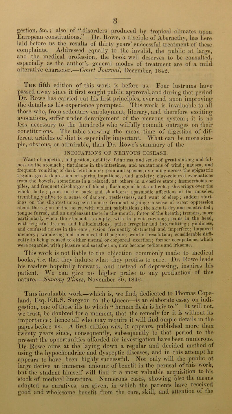 gestion, &c.; also of “ disorders produced by tropical climates upon European constitutions.” Dr. Rowe, a diseiple of Abernethy, has here laid before us the results of thirty years’ successful treatment of these complaints. Addressed equally to the invalid, the public at large, and the medical profession, the book well deserves to be consulted, especia,lly as the author’s general modes of treatment are of a mild alterative character.—Court Journal, December, 1842. The fifth edition of this work is before us. Four lustrums have passed aw'ay since it first sought public approval, and during that period Dr. Rowe has carried out his first principles, ever and anon improving the details as his experience prompted. This work is invaluable to all those vdio, from sedentary employment, literary, and therefore exciting avocations, suffer under derangement of the nervous system; it is no less necessary to the hundreds who wdlfully commit outrages on their constitutions. The table showing the mean time of digestion of dif- ferent articles of diet is especially important. What can be more sim- ple, obvious, or admirable, than Dr. Rowe’s summary of the INDICATIONS OF NERVOUS DISEASE. Want of appetite, indigestion, debility, faintness, and sense of great sinking and ful- ness at the stomach ; flatulence in the intestines, and eructations of wind; nausea, and frequent vomiting of dark fetid liquor; pain and spasms, extending across the epigastric region; great depression of spirits, impatience, and anxiety; clay-coloured evacuations from the bowels, sometinaes in a relaxed, at others in a costive state; hsemorrhoids or piles, and frequent discharges of blood; flushings of heat and cold; shiverings over the whole body; pains in the back and shoulders; spasmodic affections of the muscles, tremblingly alive to a sense of danger; restlessness, and want of sleep; sudden start- ings on tlui slightest unexpected noise; frequent sighing; a sense of great oppression about the region of the heart, with violent palpitations ; the skin is dry and constricted ; tongue furred, and an unpleasant taste in the mouth; foetor of the breath; tremors, more particularly when the stomach is empty, with frequent yawning ; pains in the head, witli frightful dreams and hallucinations; pulse irregular and intermitting; giddiness, and confused noises in the ears; vision frequently obstructed and imperfect; impaired memory; wandering and unconnected thoughts; want of resolution; considerable diffi- culty in being roused to either mental or corporeal exertion; former occupations, which were regarded with pleasure and satisfaction, now become tedious and irksome. This work is not liable to the objection commonly made to medical books, i. e. that they induce what they profess to cure. Dr. Rowe leads his readers hopefully fortvard, and instead of depressing, inspires his patient. We can give no higher praise to any production of this nature.—Sunday Times, November 20, 1842. This invaluable work—which is, we find, dedicated to Thomas Cope- land, Esq. F. R..S. Surgeon to the Queen—is an elaborate essay on indi- gestion, one of those ills to which “ human flesh is heir to.” It will not, Ave trust, be doubted for a moment, that the remedy for it is without its importance; hence all who may require it will find ample details in the pages before us. A first edition was, it appears, published more than twenty years since, consequently, subsequently to that period to the present the opportunities afforded for investigation have been numerous. Dr. Row'e aims at the laying down a regular and decided method of using the hypochondriac and dyspeptic diseases, and in this attempt he appears to have been highly successful. Not only will the public at large derive an immense amount of benefit in the perusal of this work, but the student himself will find it a most valuable acquisition to his stock of medical literature. Numerous cases, showing also the means adopted as curatives, are given, in Avhich the patients have received good and wholesome benefit from the care, skill, and attention of the